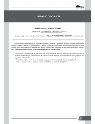 1
(CESPE/ FUB/ ASSISTENTE EM ADMINISTRAÇÃO/ 2013)
Nesta prova, faça o que se pede. Transcreva o texto para a FOLHA DE TEXTO DA PROVA DISCURSIVA, no local apropriado.
A atividade administrativa deve ser exercida com presteza, perfeição e rendimento funcional, tendo por objetivo atingir
resultados práticos e atender ao interesse público. Contudo, ao longo dos últimos anos, vem aumentando o número de recla-
mações acerca dos problemas na prestação dos serviços públicos, além dos relatos de atos ilícitos de naturezas diversas,
Considerando que o fragmento de texto acima tem caráter unicamente motivador, redija um texto dissertativo acerca da
seguintes questionamentos.
• Que critérios legais e morais devem ser adotados para garantir a correta utilização dos recursos públicos?
•


 