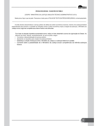 5
(CESPE/ MINISTÉRIO DA JUSTIÇA/ ANALISTA TÉCNICO-ADMINISTRATIVO/ 2013)
Nesta prova, faça o que se pede. Transcreva o texto para a FOLHA DE TEXTO DA PROVA DISCURSIVA, no local apropriado.
A União decidiu descentralizar o serviço público de defesa da ordem econômica nacional, criando uma autarquia federal
especializada para prevenir e combater as infrações contra a ordem econômica. Após a criação da autarquia, o Ministério da
elaborar seu texto, atenda, necessariamente, ao que se pede a seguir.
• Conceitue a descentralização de serviço público.
• Apresente os requisitos para criação de autarquia federal.
•
•
federal.
 