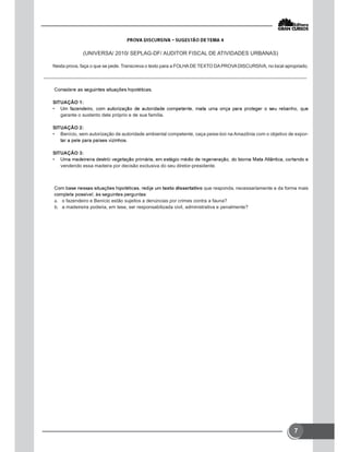 7
(UNIVERSA/ 2010/ SEPLAG-DF/ AUDITOR FISCAL DE ATIVIDADES URBANAS)
Nesta prova, faça o que se pede. Transcreva o texto para a FOLHA DE TEXTO DAPROVADISCURSIVA, no local apropriado.
SITUAÇÃO 1:
•
garante o sustento dele próprio e de sua família.
SITUAÇÃO 2:
• Benício, sem autorização de autoridade ambiental competente, caça peixe-boi na Amazônia com o objetivo de expor-
SITUAÇÃO 3:
•
vendendo essa madeira por decisão exclusiva do seu diretor-presidente.
texto dissertativo que responda, necessariamente e da forma mais
 o fazendeiro e Benício estão sujeitos a denúncias por crimes contra a fauna?
 a madeireira poderia, em tese, ser responsabilizada civil, administrativa e penalmente?
 