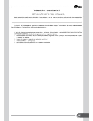 15
(ESAF/ 2010/ MTE / AUDITOR FISCAL DO TRABALHO)
Nesta prova, faça o que se pede. Transcreva o texto para a FOLHA DE TEXTO DA PROVA DISCURSIVA, no local apropriado.
A partir do dispositivo constitucional supra, deve o candidato discorrer sobre o tema INDEPENDÊNCIA E HARMONIA
ENTRE OS PODERES, abordando obrigatoriamente os seguintes tópicos:

– absoluta ou relativa?


 exceções ao princípio da divisão dos Poderes – Exemplos.
 