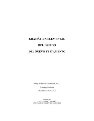 GRAMÁTICA ELEMENTAL
DEL GRIEGO
DEL NUEVO TESTAMENTO
Nancy Weber de Vyhmeister, PH.D.
5ª edición revisada por
Lilian Schmied Padilla, M.A.
Editado por
FACULTAD DE TEOLOGÍA
UNIVERSIDAD ADVENTISTA DE CHILE
 