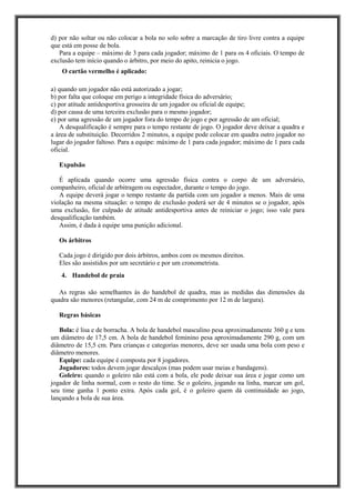 d) por não soltar ou não colocar a bola no solo sobre a marcação de tiro livre contra a equipe
que está em posse de bola.
Para a equipe – máximo de 3 para cada jogador; máximo de 1 para os 4 oficiais. O tempo de
exclusão tem início quando o árbitro, por meio do apito, reinicia o jogo.
O cartão vermelho é aplicado:
a) quando um jogador não está autorizado a jogar;
b) por falta que coloque em perigo a integridade física do adversário;
c) por atitude antidesportiva grosseira de um jogador ou oficial de equipe;
d) por causa de uma terceira exclusão para o mesmo jogador;
e) por uma agressão de um jogador fora do tempo de jogo e por agressão de um oficial;
A desqualificação é sempre para o tempo restante de jogo. O jogador deve deixar a quadra e
a área de substituição. Decorridos 2 minutos, a equipe pode colocar em quadra outro jogador no
lugar do jogador faltoso. Para a equipe: máximo de 1 para cada jogador; máximo de 1 para cada
oficial.
Expulsão
É aplicada quando ocorre uma agressão física contra o corpo de um adversário,
companheiro, oficial de arbitragem ou espectador, durante o tempo do jogo.
A equipe deverá jogar o tempo restante da partida com um jogador a menos. Mais de uma
violação na mesma situação: o tempo de exclusão poderá ser de 4 minutos se o jogador, após
uma exclusão, for culpado de atitude antidesportiva antes de reiniciar o jogo; isso vale para
desqualificação também.
Assim, é dada à equipe uma punição adicional.
Os árbitros
Cada jogo é dirigido por dois árbitros, ambos com os mesmos direitos.
Eles são assistidos por um secretário e por um cronometrista.
4. Handebol de praia
As regras são semelhantes às do handebol de quadra, mas as medidas das dimensões da
quadra são menores (retangular, com 24 m de comprimento por 12 m de largura).
Regras básicas
Bola: é lisa e de borracha. A bola de handebol masculino pesa aproximadamente 360 g e tem
um diâmetro de 17,5 cm. A bola de handebol feminino pesa aproximadamente 290 g, com um
diâmetro de 15,5 cm. Para crianças e categorias menores, deve ser usada uma bola com peso e
diâmetro menores.
Equipe: cada equipe é composta por 8 jogadores.
Jogadores: todos devem jogar descalços (mas podem usar meias e bandagens).
Goleiro: quando o goleiro não está com a bola, ele pode deixar sua área e jogar como um
jogador de linha normal, com o resto do time. Se o goleiro, jogando na linha, marcar um gol,
seu time ganha 1 ponto extra. Após cada gol, é o goleiro quem dá continuidade ao jogo,
lançando a bola de sua área.
 