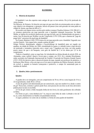HANDEBOL
1. História do handebol
O handebol é um dos esportes mais antigos de que se tem notícia. Ele já foi praticado de
várias formas.
Na Odisseia, de Homero, foi descrito um jogo em que uma bola era arremessada com as mãos e
cujo objetivo era ultrapassar o oponente, através de passes (isso está gravado em uma pedra na
cidade de Atenas, que data de 600 a.C.).
De acordo com alguns textos escritos pelo médico romano Claudius Galenus (130–200 d.C.),
os romanos praticavam um jogo parecido com o handebol chamado harpastum. Na Idade
Média, as legiões de cavaleiros praticavam um jogo de bola, que era fundamentado em passes e
metas. Isso foi descrito por Walther von der Vogelwide (1170–1230), que o chamou de “jogo de
pegar bola”, precursor do atual jogo de handebol.
Na França, Rabelais (1494–1533) tratou de um jogo parecido com o handebol. Segundo esse
escritor francês, “eles jogam bola, usando a palma da mão”.
Holger Nielsen, dinamarquês, adaptou o haanbold(jogo de handebol) para ser jogado em
quadras, na cidade de Ortrup, em 1848, remodelando as regras e o método como o jogo deveria
ser praticado e tornando-o parecido com o atual, com 7 jogadores por time, em uma quadra
pouco maior do que a de basquete, com gols de futebol de 2 m de altura por 2,5 m de
comprimento.
Todavia o handebol, como se joga hoje, foi introduzido na última década do século XIX, na
Alemanha, como raftball. Quem o levou para o campo, em 1912, foi o alemão Hirschmann,
então secretário da Federação Internacional de Futebol. O período da Primeira Grande Guerra
(1915–1918) foi decisivo para o desenvolvimento do jogo, quando um professor de ginástica, o
berlinense Max Heiser, criou um jogo ao ar livre para as operárias da Fábrica Siemens, derivado
do torball, e, quando os homens começaram a praticá-lo, o campo foi aumentado para as
medidas do futebol.
2. Quadra, bola e posicionamento
Quadra
A quadra deve ser retangular, com um comprimento de 38 m a 44 m e uma largura de 18 m a
22 m (geralmente, mede 40 m x 20 m).
A área do goleiro será determinada por um semicírculo, cujo raio medirá 6 m, desde o centro
do gol. Nessa área, somente o goleiro pode ficar; nem pessoas do seu time ou do time adversário
podem pisar na área ou na linha.
A 9 m do gol, temos a linha tracejada (linha do tiro livre), de onde geralmente são cobradas
as faltas.
Em frente ao gol, a uma distância de 7 m, traça-se uma linha de onde é cobrado o tiro de 7
m, ou, como chamaríamos no futebol, de penalidade máxima.
A seguir, podemos ver como são as medidas e a forma de uma quadra de handebol.
 