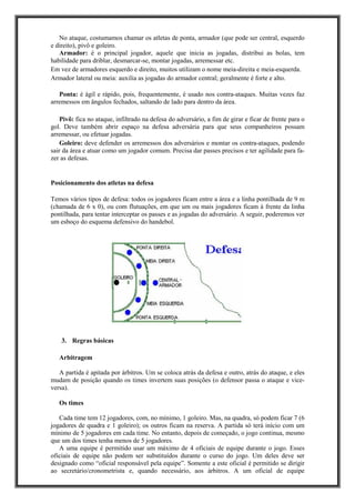 No ataque, costumamos chamar os atletas de ponta, armador (que pode ser central, esquerdo
e direito), pivô e goleiro.
Armador: é o principal jogador, aquele que inicia as jogadas, distribui as bolas, tem
habilidade para driblar, desmarcar-se, montar jogadas, arremessar etc.
Em vez de armadores esquerdo e direito, muitos utilizam o nome meia-direita e meia-esquerda.
Armador lateral ou meia: auxilia as jogadas do armador central; geralmente é forte e alto.
Ponta: é ágil e rápido, pois, frequentemente, é usado nos contra-ataques. Muitas vezes faz
arremessos em ângulos fechados, saltando de lado para dentro da área.
Pivô: fica no ataque, infiltrado na defesa do adversário, a fim de girar e ficar de frente para o
gol. Deve também abrir espaço na defesa adversária para que seus companheiros possam
arremessar, ou efetuar jogadas.
Goleiro: deve defender os arremessos dos adversários e montar os contra-ataques, podendo
sair da área e atuar como um jogador comum. Precisa dar passes precisos e ter agilidade para fa-
zer as defesas.
Posicionamento dos atletas na defesa
Temos vários tipos de defesa: todos os jogadores ficam entre a área e a linha pontilhada de 9 m
(chamada de 6 x 0), ou com flutuações, em que um ou mais jogadores ficam à frente da linha
pontilhada, para tentar interceptar os passes e as jogadas do adversário. A seguir, poderemos ver
um esboço do esquema defensivo do handebol.
3. Regras básicas
Arbitragem
A partida é apitada por árbitros. Um se coloca atrás da defesa e outro, atrás do ataque, e eles
mudam de posição quando os times invertem suas posições (o defensor passa o ataque e vice-
versa).
Os times
Cada time tem 12 jogadores, com, no mínimo, 1 goleiro. Mas, na quadra, só podem ficar 7 (6
jogadores de quadra e 1 goleiro); os outros ficam na reserva. A partida só terá início com um
mínimo de 5 jogadores em cada time. No entanto, depois de começado, o jogo continua, mesmo
que um dos times tenha menos de 5 jogadores.
A uma equipe é permitido usar um máximo de 4 oficiais de equipe durante o jogo. Esses
oficiais de equipe não podem ser substituídos durante o curso do jogo. Um deles deve ser
designado como “oficial responsável pela equipe”. Somente a este oficial é permitido se dirigir
ao secretário/cronometrista e, quando necessário, aos árbitros. A um oficial de equipe
 