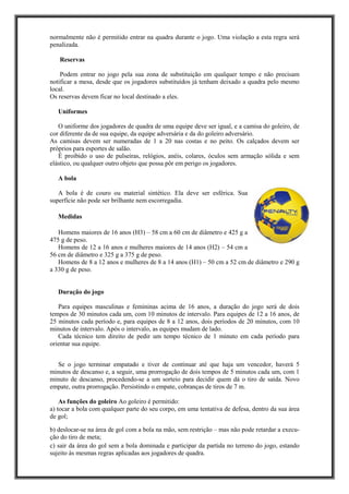 normalmente não é permitido entrar na quadra durante o jogo. Uma violação a esta regra será
penalizada.
Reservas
Podem entrar no jogo pela sua zona de substituição em qualquer tempo e não precisam
notificar a mesa, desde que os jogadores substituídos já tenham deixado a quadra pelo mesmo
local.
Os reservas devem ficar no local destinado a eles.
Uniformes
O uniforme dos jogadores de quadra de uma equipe deve ser igual, e a camisa do goleiro, de
cor diferente da de sua equipe, da equipe adversária e da do goleiro adversário.
As camisas devem ser numeradas de 1 a 20 nas costas e no peito. Os calçados devem ser
próprios para esportes de salão.
É proibido o uso de pulseiras, relógios, anéis, colares, óculos sem armação sólida e sem
elástico, ou qualquer outro objeto que possa pôr em perigo os jogadores.
A bola
A bola é de couro ou material sintético. Ela deve ser esférica. Sua
superfície não pode ser brilhante nem escorregadia.
Medidas
Homens maiores de 16 anos (H3) – 58 cm a 60 cm de diâmetro e 425 g a
475 g de peso.
Homens de 12 a 16 anos e mulheres maiores de 14 anos (H2) – 54 cm a
56 cm de diâmetro e 325 g a 375 g de peso.
Homens de 8 a 12 anos e mulheres de 8 a 14 anos (H1) – 50 cm a 52 cm de diâmetro e 290 g
a 330 g de peso.
Duração do jogo
Para equipes masculinas e femininas acima de 16 anos, a duração do jogo será de dois
tempos de 30 minutos cada um, com 10 minutos de intervalo. Para equipes de 12 a 16 anos, de
25 minutos cada período e, para equipes de 8 a 12 anos, dois períodos de 20 minutos, com 10
minutos de intervalo. Após o intervalo, as equipes mudam de lado.
Cada técnico tem direito de pedir um tempo técnico de 1 minuto em cada período para
orientar sua equipe.
Se o jogo terminar empatado e tiver de continuar até que haja um vencedor, haverá 5
minutos de descanso e, a seguir, uma prorrogação de dois tempos de 5 minutos cada um, com 1
minuto de descanso, procedendo-se a um sorteio para decidir quem dá o tiro de saída. Novo
empate, outra prorrogação. Persistindo o empate, cobranças de tiros de 7 m.
As funções do goleiro Ao goleiro é permitido:
a) tocar a bola com qualquer parte do seu corpo, em uma tentativa de defesa, dentro da sua área
de gol;
b) deslocar-se na área de gol com a bola na mão, sem restrição – mas não pode retardar a execu-
ção do tiro de meta;
c) sair da área do gol sem a bola dominada e participar da partida no terreno do jogo, estando
sujeito às mesmas regras aplicadas aos jogadores de quadra.
 
