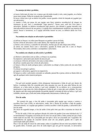 No manejo da bola é proibido:
a) tocar a bola mais de uma vez, a menos que ela tenha tocado o solo, outro jogador, ou a baliza
nesse meio tempo. Falha de recepção não é penalizada;
b) tocar a bola com o pé ou abaixo do joelho, exceto quando a bola foi lançada no jogador por
um adversário;
c) manter a bola em posse de sua equipe sem fazer tentativa reconhecível de ataque ou
arremesso ao gol. Isso é considerado “jogo passivo”. Nesse caso, será tiro livre para o
adversário. Quando os árbitros reconhecem jogo passivo, eles alertam a equipe atacante com
uma advertência (através de um gesto), e a equipe deve imediatamente modificar sua maneira de
atacar, buscar o arremesso; se a equipe advertida insistir no erro, os árbitros darão tiro livre
contra.
Na conduta em relação ao adversário é permitido:
a) utilizar os braços e as mãos para bloquear ou ganhar a posse de bola;
b) tirar a bola do adversário com a mão aberta, não importa de que lado;
c) barrar, com o tronco, o caminho do adversário, mesmo que ele não esteja com a bola;
d) entrar em contato físico com o adversário, quando de frente para ele e com os braços
flexionados, bem como controlar e acompanhar o adversário.
Na conduta em relação ao adversário é proibido:
a) obstruir o adversário com as mãos, os braços ou as pernas;
b) empurrar o adversário para dentro da área de gol;
c) arrancar a bola do adversário com uma ou duas mãos;
d) utilizar o punho para tirar a bola do adversário;
e) lançar a bola de modo perigoso para o adversário ou dirigir a bola contra ele em uma finta
perigosa;
f) colocar em perigo o goleiro;
g) segurar o adversário, agarrá-lo ou empurrá-lo;
h) lançar-se sobre o adversário correndo ou saltando, passar-lhe a perna, atirar-se diante dele ou
agir de qualquer outra maneira perigosa.
O gol
Um gol será anotado quando a bola ultrapassar inteiramente a linha de gol, por dentro da
baliza, e nenhuma falta for cometida pelo time atacante (no caso de uma ação faltosa de um
defensor, se a bola entra na baliza, o gol será validado). Se os árbitros ou o cronometrista
paralisarem o jogo antes de a bola ultrapassar a linha do gol, o tento não será validado. No caso
de alguém que não esteja participando da partida impedir a entrada da bola na baliza, o gol será
validado, mesmo que a bola não tenha ultrapassado inteiramente a linha do gol.
Tiro de saída
No começo do jogo, o tiro de saída é executado pela equipe que venceu o sorteio e
escolheu ficar com a bola; os adversários, então, têm o direito de escolher o lado da quadra.
Alternativamente, se a equipe que ganhou o sorteio escolher o lado da quadra, o adversário dá o
tiro de saída.
No início do segundo tempo, o tiro de saída é feito pelo time que não o executou no início do
jogo.
O tiro de saída é feito em qualquer direção do centro da quadra (com uma tolerância de 1,5
m lateralmente). O jogador executante do tiro deve ter um pé sobre a linha central até que a bola
tenha saído de sua mão. Ele é precedido por um apito e deve ser executado em 3 segundos. Os
companheiros da equipe do executor devem estar em sua própria quadra até o apito de
autorização dado pelo árbitro.
Para o tiro de saída do início de cada tempo, todos os jogadores devem estar nos próprios lados
da quadra deles. Contudo, para tiros de saída depois que um gol foi marcado, os adversários
 