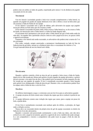 podem estar em ambos os lados da quadra, respeitando pelo menos 3 m de distância do jogador
executante do tiro de saída.
Tiro lateral
Um tiro lateral é assinalado quando a bola tiver cruzado completamente a linha lateral, ou
quando um jogador de quadra da equipe defensora tiver sido o último a tocar na bola antes que
ela cruzasse a linha de fundo de sua equipe.
O tiro lateral é executado sem o apito do árbitro, pelo adversário da equipe cujo jogador
tocou por último na bola antes que ela cruzasse a linha.
O tiro lateral é executado do ponto onde a bola cruzou a linha lateral ou, se ela cruzou a linha
de fundo, da intersecção entre a linha lateral e a linha de fundo daquele lado.
O executante deve permanecer com um pé sobre a linha lateral até que a bola tenha saído da
mão dele. Ao jogador não é permitido colocar a bola no solo e pegá-la de novo, ou quicar a bola
e agarrá-la novamente.
Enquanto o tiro lateral está sendo executado, os adversários não podem estar a menos de 3 m
do executante.
Eles estão, contudo, sempre autorizados a permanecer imediatamente no lado de fora da
linha da área de gol deles, mesmo se a distância entre eles e o executante for inferior a 3 m.
Um gol marcado direto de um tiro lateral será válido.
Tiro de meta
Quando o goleiro controla a bola na área de gol ou quando a bola cruza a linha de fundo,
depois de ter sido tocada por último pelo goleiro ou pelo jogador da equipe adversária, o goleiro
deverá executar o tiro para fora da área e não poderá tocar novamente na bola enquanto ela não
for tocada por um jogador de quadra. O tiro é considerado executado quando a bola lançada
pelo goleiro tiver ultrapassado a linha de área do gol. Durante o tiro, os adversários podem ficar
no espaço entre a linha de área e a de tiro livre.
Tiro livre
Os árbitros interrompem o jogo e o reiniciam com um tiro livre para os adversários quando:
• A equipe em posse de bola comete uma violação das regras que deve conduzir à perda de sua
posse;
• A equipe defensora comete uma violação das regras que cause, para a equipe em posse de
bola, a perda desta.
O tiro livre é normalmente executado sem nenhum apito do árbitro, a princípio, do lugar
onde a infração ocorreu.
Nunca deve ser executado dentro da própria área do gol da equipe executante ou dentro da
linha de tiro livre dos adversários.
Quando o executor está posicionado corretamente e com a bola nas mãos, este não deve
colocá-la no solo e pegá-la novamente, quicá-la e agarrá-la de novo; também não pode entregá-
la a um companheiro e mesmo o companheiro não pode tocar ou pegar a bola da mão do
executor.
 