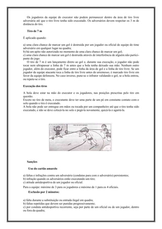 Os jogadores da equipe do executor não podem permanecer dentro da área de tiro livre
adversária até que o tiro livre tenha sido executado. Os adversários devem respeitar os 3 m de
distância do tiro.
Tiro de 7 m
É aplicado quando:
a) uma clara chance de marcar um gol é destruída por um jogador ou oficial de equipe do time
adversário em qualquer lugar na quadra;
b) há um apito não autorizado no momento de uma clara chance de marcar um gol;
c) uma clara chance de marcar um gol é destruída através de interferência de alguém não partici-
pante do jogo.
O tiro de 7 m é um lançamento direto ao gol e, durante sua execução, o jogador não pode
tocar nem ultrapassar a linha de 7 m antes que a bola tenha deixado sua mão. Nenhum outro
jogador, além do executor, pode ficar entre a linha da área de gol e a linha de tiro livre. Se um
jogador da equipe atacante toca a linha de tiro livre antes do arremesso, é marcado tiro livre em
favor da equipe defensora. No caso inverso, pune-se o infrator validando o gol, se a bola entrou,
ou repete-se o tiro.
Execução dos tiros
A bola deve estar na mão do executor e os jogadores, nas posições prescritas pelo tiro em
questão.
Exceto no tiro de meta, o executante deve ter uma parte de um pé em constante contato com o
solo quando o tiro é executado.
A bola não pode ser entregue em mãos ou tocada por um companheiro até que o tiro tenha sido
executado, e não se deve colocá-la no solo e pegá-la novamente, quicá-la e agarrá-la.
Sanções
Uso do cartão amarelo
a) faltas e infrações contra um adversário (condutas para com o adversário) persistentes;
b) infração quando os adversários estão executando um tiro;
c) atitude antidesportiva de um jogador ou oficial.
Para a equipe: máximo de 3 para os jogadores e máximo de 1 para os 4 oficiais.
Exclusão por 2 minutos:
a) falta durante a substituição ou entrada ilegal em quadra;
b) faltas repetidas que devem ser punidas progressivamente;
c) por conduta antidesportiva recorrente, seja por parte de um oficial ou de um jogador, dentro
ou fora da quadra;
 