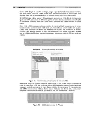 1212 Capítulo 3:Capítulo 3: Introdução à Arquitetura de Computadores Prof. Roberto Willrich
Com o SIPP (Single In-Line Pin package), surgiu o que é chamado módulos de memória,
que eram vários chips de DRAM numa fileira de terminais onde se encaixavam num
soquete. Esse tipo de encapsulamento foi bastante usado até o início dos anos 90.
O SIMM (Single In-Line Memory Module) surgiu ao redor de 1992. Ela é eletricamente
igual aos SIPP, possuindo de diferente apenas a forma de seus contatos para afixação
na placa-mãe. Podemos dizer que o SIPP possui perninhas e o SIMM, contatos na borda
inferior.
Entre 1992 e 1994, usou-se muito os módulos de memória SIMM pequenos, de 30 pinos.
Esses módulos operavam com 8 bits cada um, necessitando serem usados em grupos.
Então, para completar um banco de memória num 80386, era necessário 4 desses
módulos, pois 4x8bits significa 32 bits, o suficiente para um 80386 ou 80486. Nota-se
que os módulos de 30 pinos (ou vias) conseguiam compor no máximo 4MB em um único
módulo.
Figura 12. Módulo de memória de 30 vias
Figura 13. Combinação para chegar a 32 bits num 486
Mais tarde, surgiu os módulos SIMM de memória de 72 vias, que é um pouco maior que
o de 30, operando a 32 bits, onde os últimos 486 fabricados usavam muito (algumas
vezes em conjunto com os de 30 vias). Esses módulos de memória de 72 vias podem ter
até 32MB em um único módulo. Como esses módulos são de 32 bits, para poder
completar um banco num Pentium, que é de 64 bits, são necessários 2 módulos.
Figura 14. Módulo de memória de 72 vias:
 