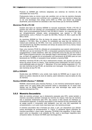 1414 Capítulo 3:Capítulo 3: Introdução à Arquitetura de Computadores Prof. Roberto Willrich
Portanto as SDRAM são melhores adaptadas aos sistemas de memória de alta
velocidade dos novos PCs.
Praticamente todos os micros novos são vendidos com um tipo de memória chamada
SDRAM, mas é sempre bom confirmar com o vendedor se a sua memória é desse tipo
ou de uma tecnologia mais antiga (como EDO ou FPM), que devem ser evitadas
atualmente, pois encontram-se obsoletas e são mais lentas que as memórias SDRAM.
Memórias PC-66 e PC-100
Existem dois tipos de memória SDRAM no mercado atualmente: PC-66 e PC-100. O
primeiro tipo deve ser utilizado por processadores que trabalham externamente a 66
MHz, como os processadores Pentium II até 333 MHz e Celeron. Já o segundo tipo deve
ser obrigatoriamente utilizado pelos processadores que operam a 100 MHz
externamente, como o Pentium II a partir de 350 MHz, Pentium III, K6-2 a partir de 300
MHz e K6-III.
As memórias SDRAM de 10ns de tempo de acesso são, teoricamente, capazes de
trabalhar a 100 MHz. Mas, na prática, foi constatado que esse tipo de memória era
instável para sistemas de 100 MHz. Com isso, somente são aconselhadas para micros
com barramento de 100 MHz memórias com tempo de acesso de 8 ns ou menos. Essas
memórias são as PC-100.
Caso uma memória PC-66 for utilizada em processadores que operam externamente a
100 MHz (em vez de memórias PC-100), o computador apresenta diversos problemas de
congelamentos e resets aleatórios, além dos conhecidos erros de tela azul da morte e
GPF ("Esse programa executou uma operação ilegal e será fechado"). É por esse motivo
que, ao fazer um upgrade de um processador com barramento de 66 MHz para um com
barramento de 100 MHz, é necessário trocar também a memória RAM.
Identificar memórias PC-66 e PC-100 é relativamente simples, são aquelas que tem um
tempo de acesso de 8ns ou inferior. Toda memória possui estampada, em seus circuitos,
uma codificação após um sinal de "-". Memórias -10 ou com valores superiores (-12, -15,
etc) são memórias do tipo PC-66. Já memórias com marcação –8 ou inferiores (-7, etc.)
são memórias do tipo PC-100.
DDR or SDRAM II
Double-data rate SDRAM é uma versão mais rápida de SDRAM que é capaz de ler
dados na subida e descida do clock do sistema, assim dobrando a taxa de dados do chip
de memória.
Rambus DRAM® (Rambus™ RDRAM)
RDRAM, desenvolvida pela empresa Rambus, é uma memória extremamente rápida e
usada como um canal rápido para transmitir dados a velocidades de 10 vezes mais
rápidas que as DRAM padrões. Espera-se que esta tecnologia seja usada como
memória principal dos PCs.
3.5.3 Memória Secundária
Além da memória principal, que é diretamente acessada pela CPU, existe também a
memória secundária (também chamada de memória de massa). Este tipo de memória
não é acessada diretamente pela CPU. Seu acesso é feito através de interfaces ou
controladoras especiais. A memória secundária é uma memória do tipo permanente (não
se apaga quando o computador está desligado), que tem uma alta capacidade de
armazenamento, e um custo muito mais baixo que o da memória principal.
A memória secundária não é formada por chips, e sim, por dispositivos que utilizam
outras tecnologias de armazenamento. A Figura 17 apresenta alguns exemplos de
memória secundária: o disco rígido, disquetes, CD-ROM e fita magnética. O disco rígido,
assim como os disquetes e as unidades de fita, usam a tecnologia magnética para
armazenar dados. Os discos CD-ROM usam tecnologia ótica.
 
