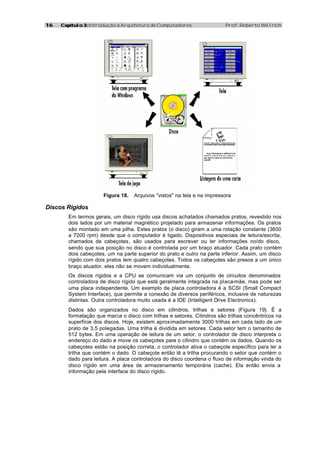 1616 Capítulo 3:Capítulo 3: Introdução à Arquitetura de Computadores Prof. Roberto Willrich
Figura 18. Arquivos "vistos" na tela e na impressora
Discos Rígidos
Em termos gerais, um disco rígido usa discos achatados chamados pratos, revestido nos
dois lados por um material magnético projetado para armazenar informações. Os pratos
são montado em uma pilha. Estes pratos (o disco) giram a uma rotação constante (3600
a 7200 rpm) desde que o computador é ligado. Dispositivos especiais de leitura/escrita,
chamados de cabeçotes, são usados para escrever ou ler informações no/do disco,
sendo que sua posição no disco é controlada por um braço atuador. Cada prato contém
dois cabeçotes, um na parte superior do prato e outro na parte inferior. Assim, um disco
rígido com dois pratos tem quatro cabeçotes. Todos os cabeçotes são presos a um único
braço atuador, eles não se movem individualmente.
Os discos rígidos e a CPU se comunicam via um conjunto de circuitos denominados
controladora de disco rígido que está geralmente integrada na placa-mãe, mas pode ser
uma placa independente. Um exemplo de placa controladora é a SCSI (Small Compact
System Interface), que permite a conexão de diversos periféricos, inclusive de naturezas
distintas. Outra controladora muito usada é a IDE (Intelligent Drive Electronics).
Dados são organizados no disco em cilindros, trilhas e setores (Figura 19). É a
formatação que marca o disco com trilhas e setores. Cilindros são trilhas concêntricos na
superfície dos discos. Hoje, existem aproximadamente 3000 trilhas em cada lado de um
prato de 3,5 polegadas. Uma trilha é dividida em setores. Cada setor tem o tamanho de
512 bytes. Em uma operação de leitura de um setor, o controlador de disco interpreta o
endereço do dado e move os cabeçotes para o cilindro que contém os dados. Quando os
cabeçotes estão na posição correta, o controlador ativa o cabeçote específico para ler a
trilha que contém o dado. O cabeçote então lê a trilha procurando o setor que contém o
dado para leitura. A placa controladora do disco coordena o fluxo de informação vinda do
disco rígido em uma área de armazenamento temporária (cache). Ela então envia a
informação pela interface do disco rígido.
 