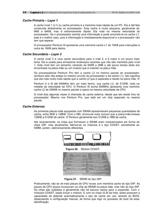 1919 Capítulo 3:Capítulo 3: Introdução à Arquitetura de Computadores Prof. Roberto Willrich
Cache Primária – Layer 1
A cache nível 1 (L1) ou cache primária é a memória mais rápida de um PC. Ela é def fato
construída diretamente no processador. Esta cache é muito pequena, geralmente de
9KB a 64KB, mas é extremamente rápida. Ela roda na mesma velocidade do
processador. Se o processador solicita uma informação e pode encontrá-la na cache L1,
este é o melhor caso, pois a informação é imediatamente disponível e o processador não
tem que esperar.
O processador Pentium III apresenta uma memória cache L1 de 16KB para instruções e
outra de 16KB para dados.
Cache Secundária – Layer 2
A cache nível 2 é uma cache secundária para o nível 2, e é maior e um pouco mais
lenta. Ela é usada para armazenar endereços recentes que não são mantidos pelo nível
1. Este nível tem um tamanho variando de 64KB a 2MB e até pouco tempo atrás era
encontrada na placa mãe ou um modulo que é inserido na placa mãe.
Os processadores Pentium Pro tém a cache L2 no mesmo pacote do processador
(embora este não esteja no mesmo circuito do processador e da cache L1). Isto significa
que ela roda muito mais rápida que a cache L2 que é separada e reside na placa mãe. O
Pentium II e III até 600MHz tém um meio termo, sua cache L2, de 512KB, roda na
metade da velocidade da CPU. O Pentium III acima 600MHz apresenta uma memória
cache L2 de 256KB no mesmo pacote e opera na mesma velocidade da CPU.
O nível dois algumas vezes é chamada de cache externa, desde que ela reside fora do
processador. Mesmo nos Pentium Pro, que está em um chip separado no mesmo
pacote.
Cache Externas
As primeiras placas-mãe equipadas com SRAM apresentavam pequenas quantidades de
cache, entre 8KB a 128KB. Com o 486, tornou-se mais comum que a placa-mãe tivesse
128KB a 512KB de cache. O Pentium geralmente tem 512KB a 1MB de cache.
Até recentemente, os chips que formavam a SRAM eram modularizados em forma de
chips DIP, mas atualmente, fabrica-se os módulos d o tipo COAST, semelhante ao
SIMM, porém, eletronicamente diferentes.
Figura 20. Módulo COAST.
Figura 21. SRAM do tipo DIP:
Praticamente, não se vê mais placas de CPU novas com memória cache do tipo DIP. As
placas de CPU atuais incorporam os chip de SRAM na placa mãe, mas não do tipo DIP.
Os chips são soldados e geralmente não há bancos vazios para a expansão. Com o
módulos COAST, basta trocar o módulo. E com os chips VLSI da Intel, estes possuem a
capacidade de detectar automaticamente o tipo de cache em uso, através do BIOS,
dispensando a configuração manual, de forma que logo no processo de boot há essa
identificação.
 