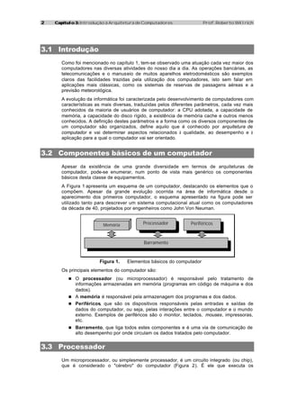22 Capítulo 3:Capítulo 3: Introdução à Arquitetura de Computadores Prof. Roberto Willrich
3.1 Introdução
Como foi mencionado no capítulo 1, tem-se observado uma atuação cada vez maior dos
computadores nas diversas atividades do nosso dia a dia. As operações bancárias, as
telecomunicações e o manuseio de muitos aparelhos eletrodomésticos são exemplos
claros das facilidades trazidas pela utilização dos computadores, isto sem falar em
aplicações mais clássicas, como os sistemas de reservas de passagens aéreas e a
previsão meteorológica.
A evolução da informática foi caracterizada pelo desenvolvimento de computadores com
características as mais diversas, traduzidas pelos diferentes parâmetros, cada vez mais
conhecidos da maioria de usuários de computador: a CPU adotada, a capacidade de
memória, a capacidade do disco rígido, a existência de memória cache e outros menos
conhecidos. A definição destes parâmetros e a forma como os diversos componentes de
um computador são organizados, define aquilo que é conhecido por arquitetura de
computador e vai determinar aspectos relacionados à qualidade, ao desempenho e à
aplicação para a qual o computador vai ser orientado.
3.2 Componentes básicos de um computador
Apesar da existência de uma grande diversidade em termos de arquiteturas de
computador, pode-se enumerar, num ponto de vista mais genérico os componentes
básicos desta classe de equipamentos.
A Figura 1 apresenta um esquema de um computador, destacando os elementos que o
compõem. Apesar da grande evolução ocorrida na área de informática desde o
aparecimento dos primeiros computador, o esquema apresentado na figura pode ser
utilizado tanto para descrever um sistema computacional atual como os computadores
da década de 40, projetados por engenheiros como John Von Neuman.
Memória Processador Periféricos
Barramento
Figura 1. Elementos básicos do computador
Os principais elementos do computador são:
n O processador (ou microprocessador) é responsável pelo tratamento de
informações armazenadas em memória (programas em código de máquina e dos
dados).
n A memória é responsável pela armazenagem dos programas e dos dados.
n Periféricos, que são os dispositivos responsáveis pelas entradas e saídas de
dados do computador, ou seja, pelas interações entre o computador e o mundo
externo. Exemplos de periféricos são o monitor, teclados, mouses, impressoras,
etc.
n Barramento, que liga todos estes componentes e é uma via de comunicação de
alto desempenho por onde circulam os dados tratados pelo computador.
3.3 Processador
Um microprocessador, ou simplesmente processador, é um circuito integrado (ou chip),
que é considerado o "cérebro" do computador (Figura 2). É ele que executa os
 