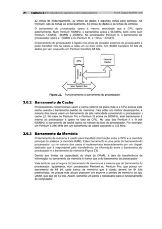 2121 Capítulo 3:Capítulo 3: Introdução à Arquitetura de Computadores Prof. Roberto Willrich
32 linhas de endereçamento, 32 linhas de dados e algumas linhas para controle. No
Pentium, são 32 linhas de endereçamento, 64 linhas de dados e as linhas de controle.
O barramento do processador opera a mesma velocidade que a CPU opera
externamente. Num Pentium 100MHz, o barramento opera a 66,6MHz, bem como num
Pentium 133MHz, 166MHz e 200MHz. No processador Pentium II, o barramento de
processador opera a 100MHz e no Pentium III, a 100 ou 133 MHz.
O barramento do processador é ligado nos pinos de conexão externos do processador e
pode transferir bits de dados a cada um ou dois ciclos. Um 80486 transfere 32 bits de
dados por vez, enquanto um Pentium transfere 64 bits.
Figura 22. Funcionamento o barramento do processador
3.6.2 Barramento de Cache
Processadores convencionais usam a cache externa na placa mãe e a CPU acessa esta
cache usando o barramento padrão de memória. Para obter um melhor desempenho, a
maioria dos novos usam um barramento de alta velocidade conectando o processador à
cache L2. No caso do Pentium Pro e Pentium III acima de 600MHz, este barramento é
interno ao processador e opera na taxa da CPU. No caso dos Pentium II e III até
600MHz, o barramento de cache opera na metade da taxa do processador. Por exemplo,
um Pentium II 266 MHz tem um barramento de cache operando a 133 MHz.
3.6.3 Barramento da Memória
O barramento da memória é usado para transferir informação entre a CPU e a memória
principal do sistema (a memória RAM). Estes barramento é uma parte do barramento do
processador, ou na maioria dos casos é implementado separadamente por um chipset
dedicado que é responsável pela transferência de informação entre o barramento do
processador e o barramento da memória (Figura 23).
Devido aos limites da capacidade do chips de DRAM, a taxa de transferência de
informação no barramento da memória é menor que a do barramento do processador.
Vale lembrar que a largura do barramento da memória é a mesma que do barramento do
processador. Igualmente, num processador Pentium ou Pentium Pro, que possui um
barramento de 64 bit, cada banco de memória que é usado deverá ter 64 bits
preenchidos. As placas-mãe atuais possuem um suporte a pentes de memória do tipo
DIMM, que são de 64 bits. Assim, somente um pente é necessário para o funcionamento
do computador.
 
