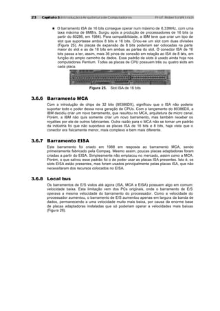 2323 Capítulo 3:Capítulo 3: Introdução à Arquitetura de Computadores Prof. Roberto Willrich
n O barramento ISA de 16 bits consegue operar num máximo de 8,33MHz, com uma
taxa máxima de 8MB/s. Surgiu após a produção de processadores de 16 bits (a
partir do 80286, em 1984). Para compatibilidade, a IBM teve que criar um tipo de
slot que suportasse ambos 8 bits e 16 bits. Criou-se um slot com duas divisões
(Figura 25). As placas de expansão de 8 bits poderiam ser colocadas na parte
maior do slot e as de 16 bits em ambas as partes do slot. O conector ISA de 16
bits passa a ter, assim, mais 36 pinos de conexão em relação ao ISA de 8 bits, em
função do amplo caminho de dados. Esse padrão de slots é usado ainda hoje nos
computadores Pentium. Todas as placas de CPU possuem três ou quatro slots em
cada placa.
Figura 25. Slot ISA de 16 bits
3.6.6 Barramento MCA
Com a introdução de chips de 32 bits (80386DX), significou que o ISA não poderia
suportar todo o poder dessa nova geração de CPUs. Com o lançamento do 80386DX, a
IBM decidiu criar um novo barramento, que resultou no MCA, arquitetura de micro canal.
Porém, a IBM não quis somente criar um novo barramento, mas também receber os
royalties por ele de outros fabricantes. Outra razão para o MCA não se tornar um padrão
da indústria foi que não suportava as placas ISA de 16 bits e 8 bits, haja vista que o
conector era fisicamente menor, mais complexo e bem mais diferente.
3.6.7 Barramento EISA
Este barramento foi criado em 1988 em resposta ao barramento MCA, sendo
primeiramente fabricado pela Compaq. Mesmo assim, poucas placas adaptadoras foram
criadas a partir do EISA. Simplesmente não emplacou no mercado, assim como a MCA.
Porém, o que salvou esse padrão foi o de poder usar as placas ISA presentes. Isto é, os
slots EISA estão presentes, mas foram usados principalmente pelas placas ISA, que não
necessitaram dos recursos colocados no EISA.
3.6.8 Local bus
Os barramentos de E/S vistos até agora (ISA, MCA e EISA) possuem algo em comum:
velocidade baixa. Esta limitação vem dos PCs originais, onde o barramento de E/S
operava a mesma velocidade do barramento do processador. Como a velocidade do
processador aumentou, o barramento de E/S aumentou apenas em largura da banda de
dados, permanecendo a uma velocidade muito mais baixa, por causa da enorme base
de placas adaptadoras instaladas que só poderiam operar a velocidades mais baixas
(Figura 26).
 