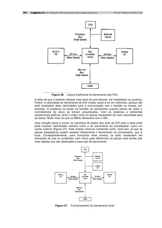 2424 Capítulo 3:Capítulo 3: Introdução à Arquitetura de Computadores Prof. Roberto Willrich
Figura 26. Layout tradicional do barramento dos PCs
A idéia de que o sistema rodasse mais lento do que deveria, iria insatisfazer os usuários.
Porém, a velocidade do barramento de E/S muitas vezes é só um incômodo, porque não
será necessário altas velocidades para a comunicação com o teclado ou mouse, por
exemplo. O problema só existe na lentidão do barramento quando placas de vídeo e
controladores de disco se tornam prejudicados. Com os sistemas e ambientes
operacionais gráficos, tanto o vídeo como os discos necessitam de mais velocidade para
os dados. Muito mais do que os 8MHz oferecidos com o ISA.
Uma solução óbvia é mover os caminhos de dados dos slots de E/S para a área onde
pode acessar velocidades maiores como a do barramento do processador, como um
cache externo (Figura 27). Este arranjo torna-se conhecido como local bus, já que as
placas adaptadoras podem acessar diretamente o barramento do processador, que é
local. Conseqüentemente, para comportar esse acesso, os slots necessitam ser
diferentes do que os existentes, bem como para diferenciar as placas mais lentas das
mais rápidas que são destinadas a esse tipo de barramento.
Figura 27. Funcionamento do barramento local
 