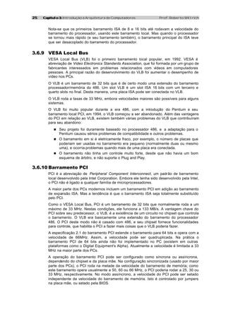2525 Capítulo 3:Capítulo 3: Introdução à Arquitetura de Computadores Prof. Roberto Willrich
Nota-se que os primeiros barramento ISA de 8 e 16 bits até rodavam a velocidade do
barramento do processador, usando este barramento local. Mas quando o processador
se tornou mais rápido (e seu barramento também), o barramento principal do ISA teve
que ser desacoplado do barramento do processador.
3.6.9 VESA Local Bus
VESA Local Bus (VLB) foi o primeiro barramento local popular, em 1992. VESA é
abreviação de Video Electronics Standards Association, que foi formada por um grupo de
fabricantes interessados em problemas relacionados com vídeos em computadores
pessoais. A principal razão do desenvolvimento do VLB foi aumentar o desempenho de
vídeo nos PCs.
O VLB é um barramento de 32 bits que é de certo modo uma extensão do barramento
processador/memória do 486. Um slot VLB é um slot ISA 16 bits com um terceiro e
quarto slots no final. Desta maneira, uma placa ISA pode ser conectada no VLB.
O VLB roda a taxas de 33 MHz, embora velocidades maiores são possíveis para alguns
sistemas.
O VLB foi muito popular durante a era 486, com a introdução do Pentium e seu
barramento local PCI, em 1994, o VLB começou a ser abandonado. Além das vantagens
do PCI em relação ao VLB, existem também várias problemas do VLB que contribuíram
para seu abandono:
n Seu projeto foi duramente baseado no processador 486, e a adaptação para o
Pentium causou sérios problemas de compatibilidade e outros problemas.
n O barramento em si é eletricamente fraco, por exemplo, o número de placas que
poderiam ser usadas no barramento era pequeno (normalmente duas ou mesmo
uma), e ocorria problemas quando mais de uma placa era conectada.
n O barramento não tinha um controle muito forte, desde que não havia um bom
esquema de árbitro, e não suporta o Plug and Play.
3.6.10 Barramento PCI
PCI é a abreviação de Peripheral Component Interconnect, um padrão de barramento
local desenvolvido pela Intel Corporation. Embora ele tenha sido desenvolvido pela Intel,
o PCI não é ligado a qualquer família de microprocessadores.
A maior parte dos PCs modernos incluem um barramento PCI em adição ao barramento
de expansão ISA. Mas a tendência é que o barramento ISA seja totalmente substituído
pelo PCI.
Como o VESA Local Bus, PCI é um barramento de 32 bits que normalmente roda a um
máximo de 33 MHz. Nestas condições, ele funciona a 133 MB/s. A vantagem chave do
PCI sobre seu predecessor, o VLB, é a existência de um circuito no chipset que controla
o barramento. O VLB era basicamente uma extensão do barramento do processador
486. O PCI deste modo não é casado com 486, e seu chipset fornece funcionalidades
para controle, que habilita o PCI a fazer mais coisas que o VLB poderia fazer.
A especificação 2.1 do barramento PCI estende o barramento para 64 bits e opera com a
velocidade de 66MHz. Assim, a velocidade pode ser quadruplicada. Na prática o
barramento PCI de 64 bits ainda não foi implementado no PC (existem em outras
plataformas como o Digital Equipment's Alpha). Atualmente a velocidade é limitada a 33
MHz na maior parte dos PCs.
A operação do barramento PCI pode ser configurado como síncrona ou assíncrona,
dependendo do chipset e da placa mãe. Na configuração sincronizada (usado por maior
parte dos PCs), o PCI roda na metade da velocidade do barramento de memória; como
este barramento opera usualmente a 50, 60 ou 66 MHz, o PCI poderia rodar a 25, 30 ou
33 MHz, respectivamente. No modo assíncrono, a velocidade do PCI pode ser setado
independente da velocidade do barramento de memória. Isto é controlado por jumpers
na placa mãe, ou setado pela BIOS.
 