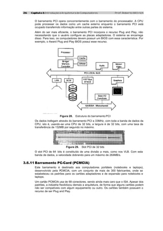 2626 Capítulo 3:Capítulo 3: Introdução à Arquitetura de Computadores Prof. Roberto Willrich
O barramento PCI opera concorrentemente com o barramento do processador. A CPU
pode processar os dados como um cache externo enquanto o barramento PCI está
ocupado transferindo informação entre outras partes do sistema.
Além do ser mais eficiente, o barramento PCI incorpora o recurso Plug and Play, não
necessitando que o usuário configure as placas adaptadoras. O sistema se encarrega
disso. Para isso, os computadores devem possuir um BIOS com essa característica. Por
exemplo, o Award Plug and Play BIOS possui esse recurso.
Figura 28. Estrutura do barramento PCI
Os dados trafegam através do barramento PCI a 33MHz, com toda a banda de dados da
CPU, isto é, usando-se uma CPU de 32 bits, a largura é de 32 bits, com uma taxa de
transferência de 132MB por segundo no máximo.
Figura 29. Slot PCI de 32 bits
O slot PCI de 64 bits é constituído de uma divisão a mais, como nos VLB. Com esta
banda de dados, a velocidade dobrando para um máximo de 264MB/s.
3.6.11 Barramento PC-Card (PCMCIA)
Este barramento é destinado aos computadores portáteis (notebooks e laptops),
desenvolvido pela PCMCIA, com um conjunto de mais de 300 fabricantes, onde se
estabeleceu os padrões para os cartões adaptadores e de expansão para notebooks e
laptops.
Um cartão PCMCIA usa de 68 conectores, sendo ainda mais caro que o ISA. Apesar dos
padrões, a indústria flexibilizou demais a arquitetura, de forma que alguns cartões podem
não ser compatíveis com algum equipamento ou outro. Os cartões também possuem o
recurso de ser Plug and Play.
 