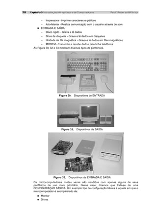 2828 Capítulo 3:Capítulo 3: Introdução à Arquitetura de Computadores Prof. Roberto Willrich
− Impressora - Imprime caracteres e gráficos
− Alto-falante - Realiza comunicação com o usuário através de som
n ENTRADA E SAÍDA:
− Disco rígido - Grava e lê dados
− Drive de disquete - Grava e lê dados em disquetes
− Unidade de fita magnética - Grava e lê dados em fitas magnéticas
− MODEM - Transmite e recebe dados pela linha telefônica
As Figura 30, 32 e 33 mostram diversos tipos de periféricos.
Figura 30. Dispositivos de ENTRADA
Figura 31. Dispositivos de SAÍDA
Figura 32. Dispositivos de ENTRADA E SAÍDA
Os microcomputadores muitas vezes são vendidos com apenas alguns de seus
periféricos de uso mais prioritário. Nesse caso, dizemos que trata-se de uma
CONFIGURAÇÃO BÁSICA. Um exemplo tipo de configuração básica é aquela em que o
microcomputador é acompanhado de:
n Monitor
n Drives
 