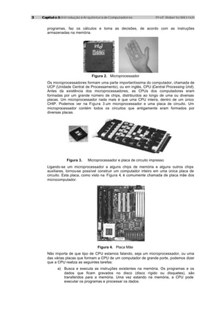 33 Capítulo 3:Capítulo 3: Introdução à Arquitetura de Computadores Prof. Roberto Willrich
programas, faz os cálculos e toma as decisões, de acordo com as instruções
armazenadas na memória.
Figura 2. Microprocessador
Os microprocessadores formam uma parte importantíssima do computador, chamada de
UCP (Unidade Central de Processamento), ou em inglês, CPU (Central Processing Unit).
Antes da existência dos microprocessadores, as CPUs dos computadores eram
formadas por um grande número de chips, distribuídos ao longo de uma ou diversas
placas. Um microprocessador nada mais é que uma CPU inteira, dentro de um único
CHIP. Podemos ver na Figura 3 um microprocessador e uma placa de circuito. Um
microprocessador contém todos os circuitos que antigamente eram formados por
diversas placas.
Figura 3. Microprocessador e placa de circuito impresso
Ligando-se um microprocessador a alguns chips de memória e alguns outros chips
auxiliares, tornou-se possível construir um computador inteiro em uma única placa de
circuito. Esta placa, como visto na Figura 4, é comumente chamada de placa mãe dos
microcomputador.
Figura 4. Placa Mãe
Não importa de que tipo de CPU estamos falando, seja um microprocessador, ou uma
das várias placas que formam a CPU de um computador de grande porte, podemos dizer
que a CPU realiza as seguintes tarefas:
a) Busca e executa as instruções existentes na memória. Os programas e os
dados que ficam gravados no disco (disco rígido ou disquetes), são
transferidos para a memória. Uma vez estando na memória, a CPU pode
executar os programas e processar os dados.
 