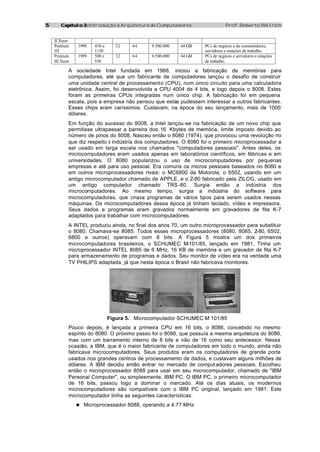 55 Capítulo 3:Capítulo 3: Introdução à Arquitetura de Computadores Prof. Roberto Willrich
II Xeon
Pentium
III
1999 450 a
1130
32 64 9.500.000 64 GB PCs de negócio e de consumidores,
servidores e estações de trabalho
Pentium
III Xeon
1999 500 e
550
32 64 9.500.000 64 GB PCs de negócio e servidores e estações
de trabalho.
A sociedade Intel fundada em 1968, iniciou a fabricação de memórias para
computadores, até que um fabricante de computadores lançou o desafio de construir
uma unidade central de processamento (CPU), num único circuito para uma calculadora
eletrônica. Assim, foi desenvolvida a CPU 4004 de 4 bits, e logo depois o 8008. Estes
foram as primeiras CPUs integradas num único chip. A fabricação foi em pequena
escala, pois a empresa não pensou que estas pudessem interessar a outros fabricantes.
Esses chips eram caríssimos. Custavam, na época do seu lançamento, mais de 1000
dólares.
Em função do sucesso do 8008, a Intel lançou-se na fabricação de um novo chip que
permitisse ultrapassar a barreira dos 16 Kbytes de memória, limite imposto devido ao
número de pinos do 8008. Nasceu então o 8080 (1974), que provocou uma revolução no
que diz respeito à indústria dos computadores. O 8080 foi o primeiro microprocessador a
ser usado em larga escala nos chamados "computadores pessoais". Antes deles, os
microcomputadores eram usados apenas em laboratórios científicos, em fábricas e em
universidades. O 8080 popularizou o uso de microcomputadores por pequenas
empresas e até para uso pessoal. Era comuns os micros pessoais baseados no 8080 e
em outros microprocessadores rivais: o MC6800 da Motorola, o 6502, usando em um
antigo microcomputador chamado de APPLE, e o Z-80 fabricado pela ZILOG, usado em
um antigo computador chamado TRS-80. Surgia então a indústria dos
microcomputadores. Ao mesmo tempo, surgia a indústria do software para
microcomputadores, que criava programas de vários tipos para serem usados nessas
máquinas. Os microcomputadores dessa época já tinham teclado, vídeo e impressora.
Seus dados e programas eram gravados normalmente em gravadores de fita K-7
adaptados para trabalhar com microcomputadores.
A INTEL produziu ainda, no final dos anos 70, um outro microprocessador para substituir
o 8080. Chamava-se 8085. Todos esses microprocessadores (8080, 8085, Z-80, 6502,
6800 e outros) operavam com 8 bits. A Figura 5 mostra um dos primeiros
microcomputadores brasileiros, o SCHUMEC M-101/85, lançado em 1981. Tinha um
microprocessador INTEL 8085 de 6 MHz, 16 KB de memória e um gravador de fita K-7
para armazenamento de programas e dados. Seu monitor de vídeo era na verdade uma
TV PHILIPS adaptada, já que nesta época o Brasil não fabricava monitores.
Figura 5. Microcomputador SCHUMEC M 101/85
Pouco depois, é lançada a primeira CPU em 16 bits, o 8086, concebido no mesmo
espírito do 8080. O próximo passo foi o 8088, que possuía a mesma arquitetura do 8086,
mas com um barramento interno de 8 bits e não de 16 como seu antecessor. Nessa
ocasião, a IBM, que é o maior fabricante de computadores em todo o mundo, ainda não
fabricava microcomputadores. Seus produtos eram os computadores de grande porte
usados nos grandes centros de processamento de dados, e custavam alguns milhões de
dólares. A IBM decidiu então entrar no mercado de comput adores pessoais. Escolheu
então o microprocessador 8088 para usar em seu microcomputador, chamado de "IBM
Personal Computer", ou simplesmente, IBM PC. O IBM PC, o primeiro microcomputador
de 16 bits, passou logo a dominar o mercado. Até os dias atuais, os modernos
microcomputadores são compatíveis com o IBM PC original, lançado em 1981. Este
microcomputador tinha as seguintes características:
n Microprocessador 8088, operando a 4.77 MHz
 