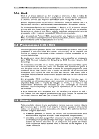 77 Capítulo 3:Capítulo 3: Introdução à Arquitetura de Computadores Prof. Roberto Willrich
3.3.4 Clock
Clock é um circuito oscilador que tem a função de sincronizar e ditar a medida de
velocidade de transferência de dados no computador, por exemplo, entre o processador
e a memória principal. Esta freqüência é medida em ciclos por segundo, ou Hertz.
Existe a freqüência própria do processador, comandando operações internas a ele, e a
freqüência do computador a ele associado, basicamente ciclos CPU-Memória principal.
Os processadores Pentium-100, Pentium MMX-233, Pentium II-300, acessam a memória
principal a 66 MHz. Suas freqüências respectivas de 100, 233 e 300 MHz são atingidas,
tão somente, no interior do chip. Dizem, portanto, respeito ao processamento interno do
processador e não à freqüência na relação CPU-Memória do computador.
Já os processadores Pentium II-350 e superiores tem uma freqüência externa de 100
MHz, acaretando um desempenho melhor do microcomputador, tanto no processamento
propriamente dito quanto nas operações de disco e vídeo.
3.4 Processadores CISC e RISC
Uma instrução em um programa de alto nível é implementado por diversas instrução de
processador a mais baixo nível. Por exemplo, uma instrução de um programa que
imprime um conjunto de caracteres na tela é realizado a nível de processador por um
conjunto de instruções.
De acordo com o número de instruções suportadas, pode-se classificar um processador
como RISC (Reduced Instruction Set Computing) ou CISC (Complex Instruction Set
Computing).
Os microprocessadores são, em sua maioria, chips CISC. Um processador CISC suporta
um conjunto maior de instruções, sendo cada instrução mais especializada; graças a
isso, ele pode executar, de modo direto, a maioria das operações programadas pelos
programas de alto nível. Devido a isto, o número de instruções de processador para
implementar uma instrução de mais alto nível são menores. Mas quanto maior a
quantidade de instruções que um processador suporta, mais lenta é a execução de cada
uma delas.
Um processador RISC reconhece um número limitado de instrução, que, em
contrapartida, são otimizadas para que sejam executadas com mais rapidez. Portanto, a
arquitetura RISC reduz o conjunto de instrução ao mínimo, e as instruções não
implementadas diretamente são realizadas por uma combinação de instruções
existentes. Mas em compensação, um programa é implementado por um número maior
de instruções.
A Apple desenvolveu, sob a arquitetura RISC, em parceria com a Motorola e a IBM, o
chip Powerpc, com mais poder de processamento que o chip Pentium. Ele equipa a linha
de microprocessadores MakPower (nos modelos 6100, 7100, 8100).
3.5 Memória
Todo computador é dotado de uma quantidade de memória (que pode variar de máquina
para máquina) a qual se constitui de um conjunto de circuitos capazes de armazenar os
dados e os programas a serem executados pela máquina. Nós podemos identificar
diferentes categorias de memória:
n a memória principal, ou memória de trabalho, onde normalmente devem estar
armazenados os programas e dados a serem manipulados pelo processador;
n a memória secundária que permitem armazenar uma maior quantidade de dados
e instruções por um período de tempo mais longo; o disco rígido é o exemplo mais
evidente de memória secundária de um computador, mas podem ser citados
outros dispositivos menos recentes como as unidades de fita magnética e os
cartões perfurados;
 