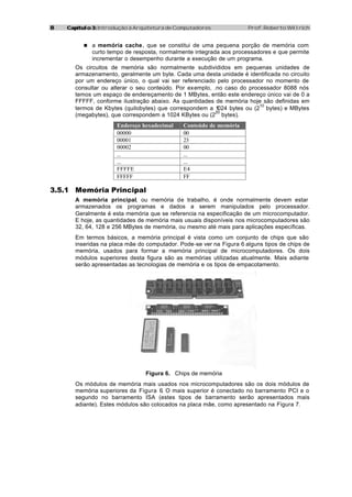 88 Capítulo 3:Capítulo 3: Introdução à Arquitetura de Computadores Prof. Roberto Willrich
n a memória cache, que se constitui de uma pequena porção de memória com
curto tempo de resposta, normalmente integrada aos processadores e que permite
incrementar o desempenho durante a execução de um programa.
Os circuitos de memória são normalmente subdivididos em pequenas unidades de
armazenamento, geralmente um byte. Cada uma desta unidade é identificada no circuito
por um endereço único, o qual vai ser referenciado pelo processador no momento de
consultar ou alterar o seu conteúdo. Por exemplo, .no caso do processador 8088 nós
temos um espaço de endereçamento de 1 MBytes, então este endereço único vai de 0 a
FFFFF, conforme ilustração abaixo. As quantidades de memória hoje são definidas em
termos de Kbytes (quilobytes) que correspondem a 1024 bytes ou (2
10
bytes) e MBytes
(megabytes), que correspondem a 1024 KBytes ou (2
20
bytes).
Endereço hexadecimal Conteúdo de memória
00000 00
00001 23
00002 00
... ...
... ...
FFFFE E4
FFFFF FF
3.5.1 Memória Principal
A memória principal, ou memória de trabalho, é onde normalmente devem estar
armazenados os programas e dados a serem manipulados pelo processador.
Geralmente é esta memória que se referencia na especificação de um microcomputador.
E hoje, as quantidades de memória mais usuais disponíveis nos microcomputadores são
32, 64, 128 e 256 MBytes de memória, ou mesmo até mais para aplicações específicas.
Em termos básicos, a memória principal é vista como um conjunto de chips que são
inseridas na placa mãe do computador. Pode-se ver na Figura 6 alguns tipos de chips de
memória, usados para formar a memória principal de microcomputadores. Os dois
módulos superiores desta figura são as memórias utilizadas atualmente. Mais adiante
serão apresentadas as tecnologias de memória e os tipos de empacotamento.
Figura 6. Chips de memória
Os módulos de memória mais usados nos microcomputadores são os dois módulos de
memória superiores da Figura 6. O mais superior é conectado no barramento PCI e o
segundo no barramento ISA (estes tipos de barramento serão apresentados mais
adiante). Estes módulos são colocados na placa mãe, como apresentado na Figura 7.
 