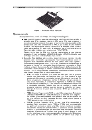 99 Capítulo 3:Capítulo 3: Introdução à Arquitetura de Computadores Prof. Roberto Willrich
Figura 7. Placa Mãe e suas memórias
Tipos de memória
Os chips de memória podem ser divididos em duas grandes categorias:
n RAM (memória de leitura e escrita): são chips de memória que podem ser lidos e
gravados pela CPU a qualquer instante. A CPU usa a RAM para armazenar e
executar programas vindos do disco, para ler e gravar os dados que estão sendo
processados. Uma outra característica da RAM, é que se trata de uma memória
VOLÁTIL. Isso significa que quando o computador é desligado, todos os seus
dados são apagados. Por essa razão, é necessário que os programas e dados
fiquem gravados no disco, que é uma memória PERMANENTE.
Existem vários tipos de RAM com diversas características e para diversas
aplicações. A mais conhecida é a DRAM (dinâmica) e a SRAM (estática) e suas
evoluções. Estes tipos serão detalhados mais adiante.
n Memórias Não Voláteis: são memórias cujas informações mantidas não são
perdidas caso o computador seja desligado. Nos microcomputadores, existe um
programa muito importante chamado de BIOS (Basic Input-Output System -
Sistema Básico de Entrada e Saída). O BIOS tem várias funções, entre as quais, a
de realizar a "partida" do computador. Quando ligamos o computador, o BIOS
realiza a contagem de memória, faz uma rápida checagem do funcionamento do
computador e realiza a carga do Sistema Operacional que deve estar armazenado
no disco. O BIOS está gravado em uma memória permanente localizada na placa
mãe. Existem diversos tipos de memória permanente:
− ROM: São chips de memória que podem ser lidos pela CPU a qualquer
instante, mas não podem ser gravados pela CPU. Sua gravação é feita
apenas pelo fabricante do computador, ou pelo fabricante de memórias. Os
dados armazenados nela já saem prontos de fábrica e são produzidas em
larga escala na indústria. A característica importante de ROM é que trata-se
de uma memória PERMANENTE. Seu conteúdo nunca é perdido, mesmo com
o computador desligado Portanto este tipo de memória é usada para
armazenar programas estáticos (que não alteram) e produzidos em massa.
Este tipo de memória foi usado para armazenar o BIOS, que se localiza na
placa-mãe.
− PROM: Significa Programmable ROM, ou seja, ROM programável. Trata-se de
uma espécie de ROM que é produzida apagada. O fabricante pode programá-
las, ou seja, gravar seu programa. Esta gravação pode ser feita apenas um
vez, pois utiliza um processo irreversível. Por isso, usa-se o termo queimar a
PROM quando se grava nesta memória.
− EPROM: Significa Eraseable PROM, ou seja, uma ROM programável e
apagável. Assim como ocorre com a PROM, a EPROM pode ser programada
e a partir daí, comporta-se como uma ROM comum, mantendo os dados
armazenados mesmo sem corrente elétrica, e permitindo apenas operações
de leitura. A grande diferença é que a EPROM pode ser apagada com raios
ultravioleta de alta potência. Possuem uma "janela de vidro", através da qual
os raios ultravioleta podem incidir nas operações de apagamento. Nota-se que
essa janela de vidro fica sempre coberta por um adesivo que tampa a
 