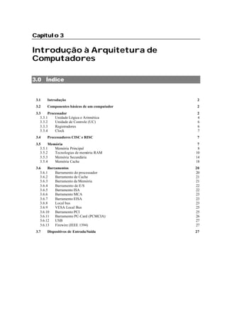 Capítulo 3Capítulo 3
Introdução à Arquitetura de
Computadores
3.0 Índice
3.1 Introdução 2
3.2 Componentes básicos de um computador 2
3.3 Processador 2
3.3.1 Unidade Lógica e Aritmética 4
3.3.2 Unidade de Controle (UC) 6
3.3.3 Registradores 6
3.3.4 Clock 7
3.4 Processadores CISC e RISC 7
3.5 Memória 7
3.5.1 Memória Principal 8
3.5.2 Tecnologias de memória RAM 10
3.5.3 Memória Secundária 14
3.5.4 Memória Cache 18
3.6 Barramentos 20
3.6.1 Barramento do processador 20
3.6.2 Barramento de Cache 21
3.6.3 Barramento da Memória 21
3.6.4 Barramento de E/S 22
3.6.5 Barramento ISA 22
3.6.6 Barramento MCA 23
3.6.7 Barramento EISA 23
3.6.8 Local bus 23
3.6.9 VESA Local Bus 25
3.6.10 Barramento PCI 25
3.6.11 Barramento PC-Card (PCMCIA) 26
3.6.12 USB 27
3.6.13 Firewire (IEEE 1394) 27
3.7 Dispositivos de Entrada/Saída 27
 