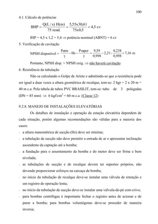 100
4.1. Cálculo de potências
cv5,4
5,0x75
61,30x55,5
.rend75
)m(H)s/L(Q
BHP 
IHP = 4,5 x 1,2 = 5,4  potência nominal (ABNT) = 6 cv
5. Verificação de cavitação
NPSH disponível = m7,16
0,998
0,238
2,21
0,998
9,59
γ
Pvapor
Hs
γ
Patm

Portanto, NPSH disp. > NPSH exig.  não haverá cavitação
6. Resistência da tubulação
Não se calculando o Golpe de Aríete e admitindo-se que a resistência pode
ser igual a duas vezes a altura geométrica de recalque, tem-se: 2 hgr = 2 x 20 m =
40 m c.a. Pela tabela de tubos PVC BRASILIT, tem-se: tubo de 3 polegadas
(DN = 85 mm)  6 kgf/cm2
= 60 m c.a. (Classe 12)
9.2.8. MANEJO DE INSTALAÇÕES ELEVATÓRIAS
Os detalhes de instalação e operação da estação elevatória dependem de
cada situação, porém algumas recomendações são válidas para a maioria dos
casos:
 a altura manométrica de sucção (Hs) deve ser mínima;
 a tubulação de sucção não deve permitir a entrada de ar e apresentar inclinação
ascendente da captação até a bomba;
 a fundação para o assentamento da bomba e do motor deve ser firme e bem
nivelada;
 as tubulações de sucção e de recalque devem ter suportes próprios, não
devendo proporcionar esforços na carcaça da bomba;
 no início da tubulação de recalque deve-se instalar uma válvula de retenção e
um registro de operação lenta;
 no início da tubulação de sucção deve-se instalar uma válvula-de-pé com crivo;
 para bombas centrífugas é importante fechar o registro antes de acionar e de
parar a bomba; para bombas volumógenas deve-se proceder de maneira
inversa;
 
