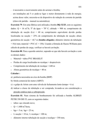 101
 é necessário o escorvamento antes de acionar a bomba;
 em instalações até 5 cv pode-se ligar o motor diretamente à rede de energia;
acima desse valor, necessita-se de dispositivo de redução de corrente de partida
(chave de partida – manual ou automática).
Exercício 79. Em uma fábrica será utilizada a bomba BQ 32/25, com os seguintes
dados: Q = 16 m3
/h; Tº da água = 70º C; altitude = 900 m; comprimento da
tubulação de sucção (Ls) = 60 m; comprimento equivalente devido perdas
localizadas na sucção = 25% do comprimento da tubulação de sucção; altura
geométrica de sucção = -0,7 m (bomba afogada); diâmetro interno da tubulação
= 54,6 mm; material = PVC (C = 150). Usando a fórmula de Hazen-Williams para
cálculo de perdas de carga, verificar se haverá cavitação.
Exercício 80. Para a questão anterior, supondo-se que não haverá cavitação e com
os demais dados:
 Material = tubos PVC BRASILIT
 Perdas de carga localizadas no recalque = desprezíveis
 Comprimento da tubulação de recalque = 640 m
 Altura geométrica de recalque = 40 m
Calcular :
a) potência necessária no eixo da bomba (BHP)
b) bitola comercial do motor (ABNT)
c) o golpe de Aríete com uma válvula de fechamento lento (tempo = 6 s)
d) indicar a classe da tubulação a ser comprada, levando-se em consideração a
pressão estática mais a sobrepressão.
Exercício 81. Num sistema de bombeamento foi utilizada a bomba ALBRIZI
PETRI 350 DD 35, com os seguintes dados:
- tubos: aço zincado novo;
- Q = 1.400 m3
/hora;
- hgs = 5 m; hgr = 25 m;
- L sucção = 10 m; L recalque = 100 m;
- diâmetro interno tubulação de sucção e recalque = 350 mm;
 