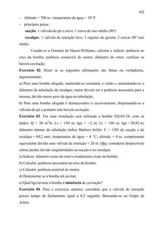 102
- Altitude = 700 m ; temperatura da água = 30 ºC
- principais peças:
sucção: 1 válvula-de-pé e crivo; 1 curva de raio médio (90º)
recalque: 1 válvula de retenção leve; 1 registro de gaveta; 2 curvas 90º raio
médio
Usando-se a Fórmula de Hazen-Williams, calcular e indicar: potência no
eixo da bomba; potência comercial do motor; diâmetro do rotor; verificar se
haverá cavitação.
Exercício 82. Dizer se as seguintes afirmações são falsas ou verdadeiras,
argumentando:
a) Para uma bomba afogada, mantendo-se constante a vazão e aumentando-se o
diâmetro da tubulação de recalque, maior deverá ser a potência necessária para a
mesma, devido maior peso da água na tubulação;
b) Para uma bomba afogada é desnecessário o escorvamento, dispensando-se a
válvula-de-pé e portanto não haverá cavitação.
Exercício 83. Em uma instalação será utilizada a bomba EQ-65-24, com os
dados: Q = 20 m3
/h; Ls = 150 m; hgs = 2 m; Lr = 180 m; hgr = 20,82 m;
diâmetro interno da tubulação (tubos Bárbara Irrifer: C = 130) de sucção e de
recalque = 84,2 mm; temperatura da água = 4 C; altitude = 0 m; comprimento
equivalente devido uma válvula de retenção = 20 m. Obs: considerar desprezíveis
outras perdas devido singularidades na sucção e no recalque.
a) Indicar: diâmetro exato do rotor e rendimento exato da bomba;
b) Calcular: potência necessária no eixo da bomba;
c) Calcular: potência nominal do motor;
d) Demonstrar se a bomba irá cavitar;
e) Qual hgs levaria a bomba à iminência de cavitação?
Exercício 84. Para o exercício anterior, considere que a válvula de retenção
possui tempo de fechamento igual a 0,2 segundo. Baseando-se no Golpe de
Aríete:
 