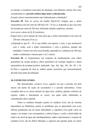 103
a) calcular a resistência necessária da tubulação com diâmetro interno 84,2 mm,
considerando-se a pressão estática (hgr) mais a sobrepressão;
b) qual a classe economicamente mais indicada para a tubulação?
Exercício 85. Para as curvas da bomba EQ-65-24, imagine que a altura
manométrica com um rotor de 240 mm é H = 25 m c.a. Supondo-se que esse rotor
foi trocado por outro de 220 mm, utilizando relações empíricas, calcular:
a) os novos valores de Q, H e potência;
b) qual seria a nova rotação do rotor para que a altura manométrica com rotor de
220 mm volte para 25 m c.a;
c) Supondo-se que H = 25 m seja obtido com apenas 1 rotor, o que aconteceria
com a vazão, com a altura manométrica e com a potência, quando são
instalados 3 rotores em série nessa bomba, mantendo-se o diâmetro de 240 mm,
sendo o rendimento o mesmo para 1 ou 3 rotores.
Exercício 86. a) Esquematizar um conjunto de bombeamento com altura
geométrica de sucção positiva, altura geométrica de recalque negativa e altura
manométrica de recalque positiva, indicando: hgs, hfs, hgr, hfr, Hs, Hr e H.
b) Para o esquema do item a, indicar quatro acessórios que necessariamente
deverão fazer parte da tubulação.
10. CONDUTOS LIVRES
São denominados condutos livres, aqueles em que a pressão em pelo
menos um ponto da seção de escoamento é a pressão atmosférica. Como
exemplos têm-se os cursos naturais de água (rios, riachos), galerias coletoras de
esgotos, calhas e tipicamente os canais, aos quais serão enfatizadas as
considerações deste capítulo.
Tanto os condutos forçados quanto os condutos livres são de extrema
importância na Hidráulica, porém os problemas que se apresentam com esses
últimos geralmente são de maior dificuldade: a superfície livre pode variar no
espaço e no tempo e em consequência, a altura d’água, a vazão, a declividade do
canal e do nível da água são interdependentes; dados experimentais a respeito de
condutos livres são de difícil obtenção; a aspereza das paredes pode ser muito
 