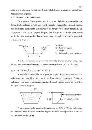 104
variável e a adoção de coeficientes de rugosidade leva a maiores incertezas do que
para condutos forçados.
10.1. FORMAS E ELEMENTOS
Os condutos livres podem ser abertos ou fechados e construídos em
diferentes formatos de seção transversal (retangular, trapezoidal, circular); quando
não revestidos, geralmente são escavados no terreno com seção trapezoidal ou
retangular, porém com o desgaste das paredes e deposições no fundo, aproximam-
se do formato semicircular. Tomando-se como exemplo um canal trapezoidal,
têm-se os elementos:
a

h
A inclinação das paredes, quando o canal não é revestido, depende do tipo
de solo e da cobertura do mesmo, existindo recomendações de 1:1; ...3:1; etc.
10.2. DISTRIBUIÇÃO DAS VELOCIDADES
A resistência oferecida pelas paredes e pelo fundo do canal reduz a
velocidade; na superfície livre, o ar também oferece resistência. Assim, a
velocidade máxima ocorre na região central do canal e pouco abaixo da superfície
da água, ilustrada a seguir:
Vmáxima
A velocidade média geralmente representa de 80% a 90% da velocidade
na superfície livre e ocorre em torno da profundidade correspondente a 60% da
profundidade total (0,6 H).
b = base;
h = lâmina d’água;
l = talude;
 = inclinação = a/h = cotg 
b
l
H = 0
0,6H velocidade média
velocidade máxima
 