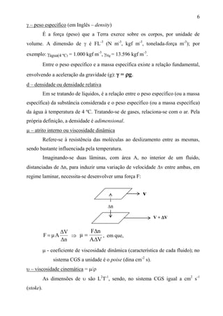 6
 – peso específico (em Inglês – density)
É a força (peso) que a Terra exerce sobre os corpos, por unidade de
volume. A dimensão de  é FL-3
(N m-3
, kgf m-3
, tonelada-força m-3
); por
exemplo: água(4 ºC) = 1.000 kgf m-3
, Hg = 13.596 kgf m-3
.
Entre o peso específico e a massa específica existe a relação fundamental,
envolvendo a aceleração da gravidade (g):  = g.
d – densidade ou densidade relativa
Em se tratando de líquidos, é a relação entre o peso específico (ou a massa
específica) da substância considerada e o peso específico (ou a massa específica)
da água à temperatura de 4 ºC. Tratando-se de gases, relaciona-se com o ar. Pela
própria definição, a densidade é adimensional.
 – atrito interno ou viscosidade dinâmica
Refere-se à resistência das moléculas ao deslizamento entre as mesmas,
sendo bastante influenciada pela temperatura.
Imaginando-se duas lâminas, com área A, no interior de um fluido,
distanciadas de n, para induzir uma variação de velocidade v entre ambas, em
regime laminar, necessita-se desenvolver uma força F:
Δn
ΔV
AμF  
VA
nF
μ


 , em que,
 - coeficiente de viscosidade dinâmica (característica de cada fluido); no
sistema CGS a unidade é o poise (dina cm-2
s).
 – viscosidade cinemática = /
As dimensões de  são L2
T-1
, sendo, no sistema CGS igual a cm2
s-1
(stoke).
n
v
V + V
 