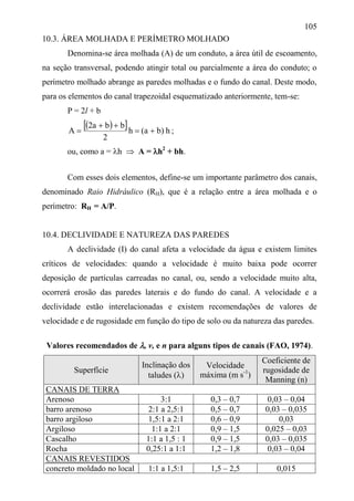 105
10.3. ÁREA MOLHADA E PERÍMETRO MOLHADO
Denomina-se área molhada (A) de um conduto, a área útil de escoamento,
na seção transversal, podendo atingir total ou parcialmente a área do conduto; o
perímetro molhado abrange as paredes molhadas e o fundo do canal. Deste modo,
para os elementos do canal trapezoidal esquematizado anteriormente, tem-se:
P = 2l + b
   h)ba(h
2
bba2
A 

 ;
ou, como a = h  A = h2
+ bh.
Com esses dois elementos, define-se um importante parâmetro dos canais,
denominado Raio Hidráulico (RH), que é a relação entre a área molhada e o
perímetro: RH = A/P.
10.4. DECLIVIDADE E NATUREZA DAS PAREDES
A declividade (I) do canal afeta a velocidade da água e existem limites
críticos de velocidades: quando a velocidade é muito baixa pode ocorrer
deposição de partículas carreadas no canal, ou, sendo a velocidade muito alta,
ocorrerá erosão das paredes laterais e do fundo do canal. A velocidade e a
declividade estão interelacionadas e existem recomendações de valores de
velocidade e de rugosidade em função do tipo de solo ou da natureza das paredes.
Valores recomendados de , v, e n para alguns tipos de canais (FAO, 1974).
Superfície
Inclinação dos
taludes ()
Velocidade
máxima (m s-1
)
Coeficiente de
rugosidade de
Manning (n)
CANAIS DE TERRA
Arenoso 3:1 0,3 – 0,7 0,03 – 0,04
barro arenoso 2:1 a 2,5:1 0,5 – 0,7 0,03 – 0,035
barro argiloso 1,5:1 a 2:1 0,6 – 0,9 0,03
Argiloso 1:1 a 2:1 0,9 – 1,5 0,025 – 0,03
Cascalho 1:1 a 1,5 : 1 0,9 – 1,5 0,03 – 0,035
Rocha 0,25:1 a 1:1 1,2 – 1,8 0,03 – 0,04
CANAIS REVESTIDOS
concreto moldado no local 1:1 a 1,5:1 1,5 – 2,5 0,015
 