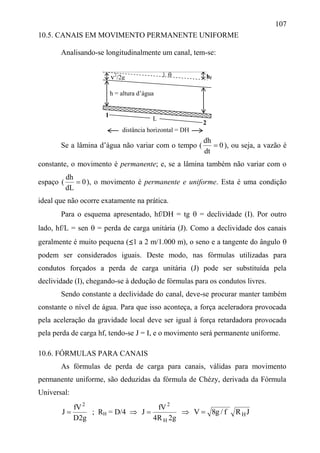 107
10.5. CANAIS EM MOVIMENTO PERMANENTE UNIFORME
Analisando-se longitudinalmente um canal, tem-se:
Se a lâmina d’água não variar com o tempo ( 0
dt
dh
 ), ou seja, a vazão é
constante, o movimento é permanente; e, se a lâmina também não variar com o
espaço ( 0
dL
dh
 ), o movimento é permanente e uniforme. Esta é uma condição
ideal que não ocorre exatamente na prática.
Para o esquema apresentado, hf/DH = tg  = declividade (I). Por outro
lado, hf/L = sen  = perda de carga unitária (J). Como a declividade dos canais
geralmente é muito pequena (≤1 a 2 m/1.000 m), o seno e a tangente do ângulo 
podem ser considerados iguais. Deste modo, nas fórmulas utilizadas para
condutos forçados a perda de carga unitária (J) pode ser substituída pela
declividade (I), chegando-se à dedução de fórmulas para os condutos livres.
Sendo constante a declividade do canal, deve-se procurar manter também
constante o nível de água. Para que isso aconteça, a força aceleradora provocada
pela aceleração da gravidade local deve ser igual à força retardadora provocada
pela perda de carga hf, tendo-se J = I, e o movimento será permanente uniforme.
10.6. FÓRMULAS PARA CANAIS
As fórmulas de perda de carga para canais, válidas para movimento
permanente uniforme, são deduzidas da fórmula de Chézy, derivada da Fórmula
Universal:
g2D
fV
J
2
 ; RH = D/4 
g2R4
fV
J
H
2
  JRf/g8V H
hfv2
/2g
L
1
2
distância horizontal = DH


h = altura d’água
 