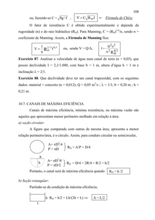 108
ou, fazendo-se C = f/g8 ,
O fator de resistência C é obtido experimentalmente e depende da
rugosidade (n) e do raio hidráulico (RH). Para Manning, C = (RH)1/6
/n, sendo n =
coeficiente de Manning. Assim, a Fórmula de Manning fica:
ou, sendo V = Q/A,
Exercício 87. Analisar a velocidade de água num canal de terra (n = 0,03), que
possui declividade I = 2,1/1.000, com base b = 1 m, altura d’água h = 1 m e
inclinação  = 2/1.
Exercício 88. Que declividade deve ter um canal trapezoidal, com os seguintes
dados: material = concreto (n = 0,012); Q = 0,05 m3
/s ;  = 1/1; b = 0,20 m ; h =
0,21 m.
10.7. CANAIS DE MÁXIMA EFICIÊNCIA
Canais de máxima eficiência, mínima resistência, ou máxima vazão são
aqueles que apresentam menor perímetro molhado em relação à área.
a) seção circular:
A figura que comparada com outras de mesma área, apresenta a menor
relação perímetro/área, é o círculo. Assim, para conduto circular ou semicircular,
Portanto, o canal será de máxima eficiência quando
b) Seção retangular:
Partindo-se da condição de máxima eficiência,
RH = h/2 = Lh/(2h + L) 
JRCV H
5,03/2
H I
n
1
V R
R4/3
H
2A
2n2Q
I 
RH = A/P = D/4
RH = h /2
h = L/2h

A= D2
/8
P = D/2
R
L
Fórmula de Chézy
h
A= D2
/4
P = D
RH = D/4 = 2R/4 = R/2 = h/2
 