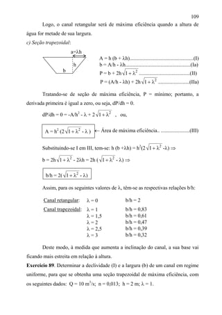 109
Logo, o canal retangular será de máxima eficiência quando a altura de
água for metade de sua largura.
c) Seção trapezoidal:
a=h
A = h (b + h).................................................(I)
h b = A/h - h..................................................(Ia)
P = b + 2h 2
1  .......................................(II)
P = (A/h - h) + 2h 2
1  ........................(IIa)
Tratando-se de seção de máxima eficiência, P = mínimo; portanto, a
derivada primeira é igual a zero, ou seja, dP/dh = 0.
dP/dh = 0 = -A/h2
-  + 2 2
1  , ou,
 Área de máxima eficiência.. ......................(III)
Substituindo-se I em III, tem-se: h (b +h) = h2
(2 2
1  -) 
b = 2h 2
1  - 2h = 2h ( 2
1  - ) 
Assim, para os seguintes valores de , têm-se as respectivas relações b/h:
Canal retangular:  = 0 b/h = 2
Canal trapezoidal:  = 1 b/h = 0,83
 = 1,5 b/h = 0,61
 = 2 b/h = 0,47
 = 2,5 b/h = 0,39
 = 3 b/h = 0,32
Deste modo, à medida que aumenta a inclinação do canal, a sua base vai
ficando mais estreita em relação à altura.
Exercício 89. Determinar a declividade (I) e a largura (b) de um canal em regime
uniforme, para que se obtenha uma seção trapezoidal de máxima eficiência, com
os seguintes dados: Q = 10 m3
/s; n = 0,013; h = 2 m;  = 1.
b
A = h2
(2 2
1  -  )
b/h = 2( 2
1  - )
 