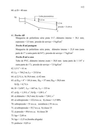 113
60. a) D = 40 mm
b)
61. Trecho AB
Mangueira de polietileno série prata 1½”; diâmetro interno = 38,1 mm;
espessura = 3,5 mm; pressão de serviço = 5 kgf/cm2
Trecho B até pastagem
Mangueira de polietileno série prata; diâmetro interno = 21,8 mm (uma
parte de 1” e outra parte de3/4”) ; pressão de serviço = 7 kgf/cm2
Trecho B até a casa
Tubo de PVC, diâmetro interno exato = 30,8 mm (uma parte de 1 1/4” e
outra parte de 1”); pressão de serviço = 7,5 kgf/cm2
62. L1¼” = 61 m
63. L4” = 784,2 m; L3” = 215,8 m
64. a) 2,3 L/s; b) 39,4 mm; c) 42 mm
65. a) DAB = 4” = 101,6 mm; DBC = 57 mm; DBD = 50,8 mm
b) QC = 6,7 L/s
66. D = 3,458”; L4” = 667 m; L3” = 333 m
67. a) QC = 1,18 L s-1
; b) QC = 1,08 L s-1
68. a) diâmetro = 56,5 mm; b) vazão = 7,84 L s-1
69. a) sobrepressão = 122,4 m c.a; b) classe = 1,5 MPa
70. sobrepressão = 51 m c.a; resistência  91 m c.a.
71. a) sobrepressão = 55,7 m c.a; b) classe 15
72. a) pressão = 89,6 m c.a; b) classe 20
73. hgs < 2,68 m
74. hgs < -3,15 m (bomba afogada)
75. potência = 8,85 cv
B
A
C
7,12 m
1,2 m
pressão = 21,68 m
Linha piezométrica
 