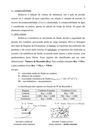 7
 – compressibilidade
Refere-se à redução do volume da substância, sob a ação de pressão
externa ou à variação do peso específico, em relação à variação da pressão. O
inverso da compressibilidade (1/) é a elasticidade. A compressibilidade da água
é considerada, na prática, apenas no cálculo do Golpe de Aríete. Os gases são
altamente compressíveis.
f – atrito externo
Refere-se à resistência ao movimento do fluido, devido à rugosidade das
paredes dos condutos, provocando perda de carga (energia). Deve-se distinguir
dois tipos de Regimes de Escoamento: a) laminar: as trajetórias das moléculas são
paralelas e não ocorre atrito externo; b) turbulento: as trajetórias das moléculas se
cruzam e há turbulência do fluido, ocorrendo atrito interno e atrito externo, com
predominância desse último. Esses regimes são classificados por um valor
adimensional - Número de Reynolds (Rey). Para condutos forçados Rey = VD/
e para condutos livres Rey = VRh/ = VD/4.
em que,
V - velocidade média do fluido no conduto;
D - diâmetro do conduto;
 - viscosidade cinemática do fluido (água (20 ºC) = 1,01·10-6
m2
s-1
);
Rh – raio hidráulico = área/perímetro.
A classificação dos regimes em função do No
de Reynolds é:
Regime Condutos Forçados Condutos Livres
Laminar Rey  2.000 Rey < 500
Instável 2.000 < Rey < 4.000 500 < Rey < 1.000
Turbulento Rey > 4.000 Rey > 1.000
Vmédia
Vmáx  2Vmédia
V = 0 VmédiaV  0 Vmáx  1,1 a 1,2Vmédia
REGIME LAMINAR
(somente atrito interno)
REGIME TURBULENTO
(atrito interno + atrito externo)
 