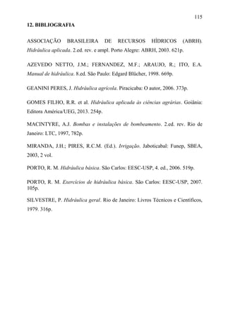 115
12. BIBLIOGRAFIA
ASSOCIAÇÃO BRASILEIRA DE RECURSOS HÍDRICOS (ABRH).
Hidráulica aplicada. 2.ed. rev. e ampl. Porto Alegre: ABRH, 2003. 621p.
AZEVEDO NETTO, J.M.; FERNANDEZ, M.F.; ARAUJO, R.; ITO, E.A.
Manual de hidráulica. 8.ed. São Paulo: Edgard Blücher, 1998. 669p.
GEANINI PERES, J. Hidráulica agrícola. Piracicaba: O autor, 2006. 373p.
GOMES FILHO, R.R. et al. Hidráulica aplicada às ciências agrárias. Goiânia:
Editora América/UEG, 2013. 254p.
MACINTYRE, A.J. Bombas e instalações de bombeamento. 2.ed. rev. Rio de
Janeiro: LTC, 1997, 782p.
MIRANDA, J.H.; PIRES, R.C.M. (Ed.). Irrigação. Jaboticabal: Funep, SBEA,
2003, 2 vol.
PORTO, R. M. Hidráulica básica. São Carlos: EESC-USP, 4. ed., 2006. 519p.
PORTO, R. M. Exercícios de hidráulica básica. São Carlos: EESC-USP, 2007.
105p.
SILVESTRE, P. Hidráulica geral. Rio de Janeiro: Livros Técnicos e Científicos,
1979. 316p.
 