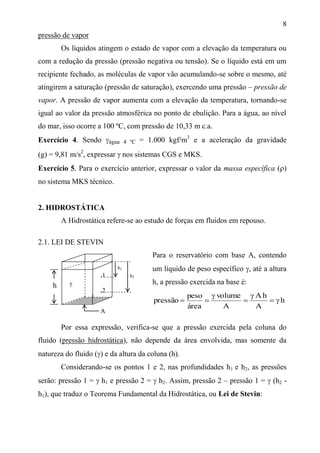8
pressão de vapor
Os líquidos atingem o estado de vapor com a elevação da temperatura ou
com a redução da pressão (pressão negativa ou tensão). Se o líquido está em um
recipiente fechado, as moléculas de vapor vão acumulando-se sobre o mesmo, até
atingirem a saturação (pressão de saturação), exercendo uma pressão – pressão de
vapor. A pressão de vapor aumenta com a elevação da temperatura, tornando-se
igual ao valor da pressão atmosférica no ponto de ebulição. Para a água, ao nível
do mar, isso ocorre a 100 ºC, com pressão de 10,33 m c.a.
Exercício 4. Sendo água 4 ºC = 1.000 kgf/m3
e a aceleração da gravidade
(g) = 9,81 m/s2
, expressar  nos sistemas CGS e MKS.
Exercício 5. Para o exercício anterior, expressar o valor da massa específica ()
no sistema MKS técnico.
2. HIDROSTÁTICA
A Hidrostática refere-se ao estudo de forças em fluidos em repouso.
2.1. LEI DE STEVIN
Para o reservatório com base A, contendo
um líquido de peso específico , até a altura
h, a pressão exercida na base é:
h
A
hA
A
volume
área
peso
pressão 




Por essa expressão, verifica-se que a pressão exercida pela coluna do
fluido (pressão hidrostática), não depende da área envolvida, mas somente da
natureza do fluido () e da altura da coluna (h).
Considerando-se os pontos 1 e 2, nas profundidades h1 e h2, as pressões
serão: pressão 1 =  h1 e pressão 2 =  h2. Assim, pressão 2 – pressão 1 =  (h2 -
h1), que traduz o Teorema Fundamental da Hidrostática, ou Lei de Stevin:
A
h 
.1
.2
h1
h2
 