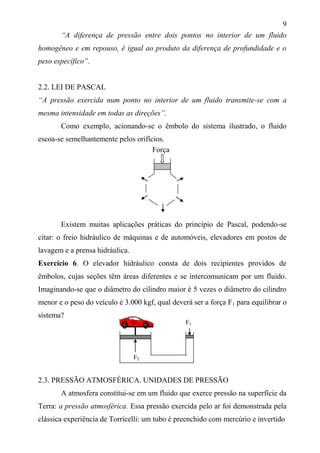 9
“A diferença de pressão entre dois pontos no interior de um fluido
homogêneo e em repouso, é igual ao produto da diferença de profundidade e o
peso específico”.
2.2. LEI DE PASCAL
“A pressão exercida num ponto no interior de um fluido transmite-se com a
mesma intensidade em todas as direções”.
Como exemplo, acionando-se o êmbolo do sistema ilustrado, o fluido
escoa-se semelhantemente pelos orifícios.
Existem muitas aplicações práticas do princípio de Pascal, podendo-se
citar: o freio hidráulico de máquinas e de automóveis, elevadores em postos de
lavagem e a prensa hidráulica.
Exercício 6. O elevador hidráulico consta de dois recipientes providos de
êmbolos, cujas seções têm áreas diferentes e se intercomunicam por um fluido.
Imaginando-se que o diâmetro do cilindro maior é 5 vezes o diâmetro do cilindro
menor e o peso do veículo é 3.000 kgf, qual deverá ser a força F1 para equilibrar o
sistema?
2.3. PRESSÃO ATMOSFÉRICA. UNIDADES DE PRESSÃO
A atmosfera constitui-se em um fluido que exerce pressão na superfície da
Terra: a pressão atmosférica. Essa pressão exercida pelo ar foi demonstrada pela
clássica experiência de Torricelli: um tubo é preenchido com mercúrio e invertido
Força
F1
F2
 