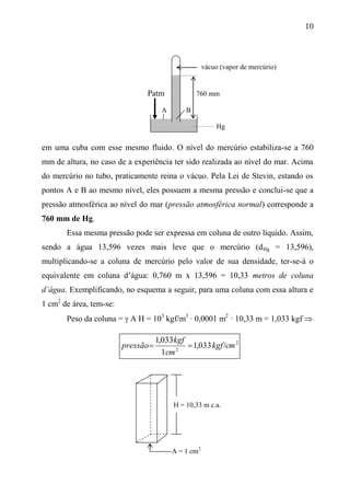 10
Patm 760 mm
A B
Hg
em uma cuba com esse mesmo fluido. O nível do mercúrio estabiliza-se a 760
mm de altura, no caso de a experiência ter sido realizada ao nível do mar. Acima
do mercúrio no tubo, praticamente reina o vácuo. Pela Lei de Stevin, estando os
pontos A e B ao mesmo nível, eles possuem a mesma pressão e conclui-se que a
pressão atmosférica ao nível do mar (pressão atmosférica normal) corresponde a
760 mm de Hg.
Essa mesma pressão pode ser expressa em coluna de outro líquido. Assim,
sendo a água 13,596 vezes mais leve que o mercúrio (dHg = 13,596),
multiplicando-se a coluna de mercúrio pelo valor de sua densidade, ter-se-á o
equivalente em coluna d’água: 0,760 m x 13,596 = 10,33 metros de coluna
d’água. Exemplificando, no esquema a seguir, para uma coluna com essa altura e
1 cm2
de área, tem-se:
Peso da coluna =  A H = 103
kgf/m3
· 0,0001 m2
· 10,33 m = 1,033 kgf 
2
2
/033,1
1
033,1
cmkgf
cm
kgf
pressão 
H = 10,33 m c.a.
A = 1 cm2
vácuo (vapor de mercúrio)
 