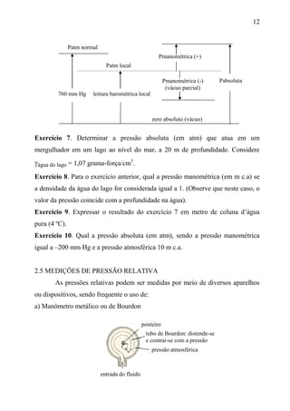 12
Exercício 7. Determinar a pressão absoluta (em atm) que atua em um
mergulhador em um lago ao nível do mar, a 20 m de profundidade. Considere
água do lago = 1,07 grama-força/cm3
.
Exercício 8. Para o exercício anterior, qual a pressão manométrica (em m c.a) se
a densidade da água do lago for considerada igual a 1. (Observe que neste caso, o
valor da pressão coincide com a profundidade na água).
Exercício 9. Expressar o resultado do exercício 7 em metro de coluna d’água
pura (4 ºC).
Exercício 10. Qual a pressão absoluta (em atm), sendo a pressão manométrica
igual a –200 mm Hg e a pressão atmosférica 10 m c.a.
2.5 MEDIÇÕES DE PRESSÃO RELATIVA
As pressões relativas podem ser medidas por meio de diversos aparelhos
ou dispositivos, sendo frequente o uso de:
a) Manômetro metálico ou de Bourdon
tubo de Bourdon: distende-se
e contrai-se com a pressão
entrada do fluido
ponteiro
pressão atmosférica
Patm local
Patm normal
760 mm Hg
Pmanométrica (+)
Pmanométrica (-)
(vácuo parcial)
leitura barométrica local
zero absoluto (vácuo)
Pabsoluta
 