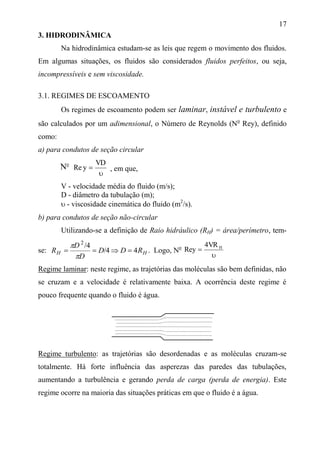 17
3. HIDRODINÂMICA
Na hidrodinâmica estudam-se as leis que regem o movimento dos fluidos.
Em algumas situações, os fluidos são considerados fluidos perfeitos, ou seja,
incompressíveis e sem viscosidade.
3.1. REGIMES DE ESCOAMENTO
Os regimes de escoamento podem ser laminar, instável e turbulento e
são calculados por um adimensional, o Número de Reynolds (No
Rey), definido
como:
a) para condutos de seção circular


VD
yRe , em que,
V - velocidade média do fluido (m/s);
D - diâmetro da tubulação (m);
 - viscosidade cinemática do fluido (m2
/s).
b) para condutos de seção não-circular
Utilizando-se a definição de Raio hidráulico (RH) = área/perímetro, tem-
se: HH RDD
D
D
R 44/
4/2



. Logo, No

 HVR4
yRe
Regime laminar: neste regime, as trajetórias das moléculas são bem definidas, não
se cruzam e a velocidade é relativamente baixa. A ocorrência deste regime é
pouco frequente quando o fluido é água.
Regime turbulento: as trajetórias são desordenadas e as moléculas cruzam-se
totalmente. Há forte influência das asperezas das paredes das tubulações,
aumentando a turbulência e gerando perda de carga (perda de energia). Este
regime ocorre na maioria das situações práticas em que o fluido é a água.
No
 
