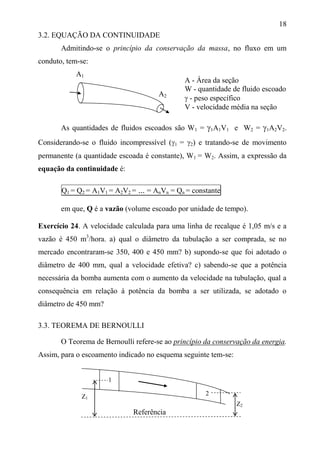 18
3.2. EQUAÇÃO DA CONTINUIDADE
Admitindo-se o princípio da conservação da massa, no fluxo em um
conduto, tem-se:
A1
As quantidades de fluidos escoados são W1 = 1A1V1 e W2 = 1A2V2.
Considerando-se o fluido incompressível (1 = 2) e tratando-se de movimento
permanente (a quantidade escoada é constante), W1 = W2. Assim, a expressão da
equação da continuidade é:
Q1 = Q2 = A1V1 = A2V2 = ... = AnVn = Qn = constante
em que, Q é a vazão (volume escoado por unidade de tempo).
Exercício 24. A velocidade calculada para uma linha de recalque é 1,05 m/s e a
vazão é 450 m3
/hora. a) qual o diâmetro da tubulação a ser comprada, se no
mercado encontraram-se 350, 400 e 450 mm? b) supondo-se que foi adotado o
diâmetro de 400 mm, qual a velocidade efetiva? c) sabendo-se que a potência
necessária da bomba aumenta com o aumento da velocidade na tubulação, qual a
consequência em relação à potência da bomba a ser utilizada, se adotado o
diâmetro de 450 mm?
3.3. TEOREMA DE BERNOULLI
O Teorema de Bernoulli refere-se ao princípio da conservação da energia.
Assim, para o escoamento indicado no esquema seguinte tem-se:
Z1
Z2
Referência
A - Área da seção
W - quantidade de fluido escoado
 - peso específico
V - velocidade média na seção
A2
1
2
 