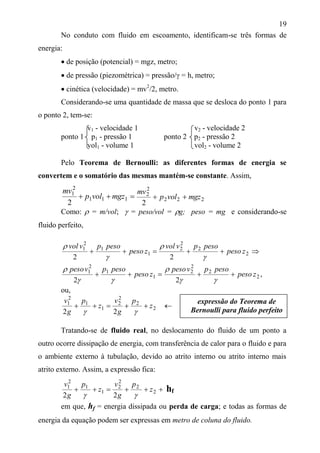 19
No conduto com fluido em escoamento, identificam-se três formas de
energia:
 de posição (potencial) = mgz, metro;
 de pressão (piezométrica) = pressão/ = h, metro;
 cinética (velocidade) = mv2
/2, metro.
Considerando-se uma quantidade de massa que se desloca do ponto 1 para
o ponto 2, tem-se:
v1 - velocidade 1 v2 - velocidade 2
ponto 1 p1 - pressão 1 ponto 2 p2 - pressão 2
vol1 - volume 1 vol2 - volume 2
Pelo Teorema de Bernoulli: as diferentes formas de energia se
convertem e o somatório das mesmas mantém-se constante. Assim,
 111
2
1
2
mgzvolp
mv
222
2
2
2
mgzvolp
mv

Como:  = m/vol;  = peso/vol = g; peso = mg e considerando-se
fluido perfeito,
 1
1
2
1
2
zpeso
pesopvvol


2
2
2
2
2
zpeso
pesopvvol




 1
1
2
1
2
zpeso
pesopvpeso


2
2
2
2
2
zpeso
pesopvpeso



,
ou,
 1
1
2
1
2
z
p
g
v

2
2
2
2
2
z
p
g
v



Tratando-se de fluido real, no deslocamento do fluido de um ponto a
outro ocorre dissipação de energia, com transferência de calor para o fluido e para
o ambiente externo à tubulação, devido ao atrito interno ou atrito interno mais
atrito externo. Assim, a expressão fica:
 1
1
2
1
2
z
p
g
v

 2
2
2
2
2
z
p
g
v

hf
em que, hf = energia dissipada ou perda de carga; e todas as formas de
energia da equação podem ser expressas em metro de coluna do fluido.
expressão do Teorema de
Bernoulli para fluido perfeito
 