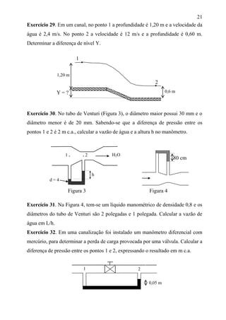 21
Exercício 29. Em um canal, no ponto 1 a profundidade é 1,20 m e a velocidade da
água é 2,4 m/s. No ponto 2 a velocidade é 12 m/s e a profundidade é 0,60 m.
Determinar a diferença de nível Y.
1
Exercício 30. No tubo de Venturi (Figura 3), o diâmetro maior possui 30 mm e o
diâmetro menor é de 20 mm. Sabendo-se que a diferença de pressão entre os
pontos 1 e 2 é 2 m c.a., calcular a vazão de água e a altura h no manômetro.
h
d = 4
Figura 3 Figura 4
Exercício 31. Na Figura 4, tem-se um líquido manométrico de densidade 0,8 e os
diâmetros do tubo de Venturi são 2 polegadas e 1 polegada. Calcular a vazão de
água em L/h.
Exercício 32. Em uma canalização foi instalado um manômetro diferencial com
mercúrio, para determinar a perda de carga provocada por uma válvula. Calcular a
diferença de pressão entre os pontos 1 e 2, expressando o resultado em m c.a.
1,20 m
0,6 m
1 . . 2 H2O
Y = ?
0,05 m
1 2
80 cm
2
 